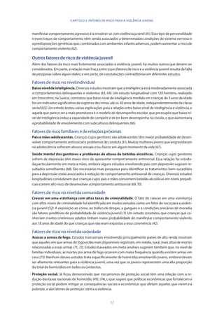 17
manifestar comportamento agressivo e a envolver-se com violência juvenil (61). Esse tipo de personalidade
e esses traços de comportamento vêm sendo associados a determinadas condições do sistema nervoso e
a predisposições genéticas que, combinadas com ambientes infantis adversos, podem aumentar o risco de
comportamento violento (62).
Outros fatores de risco de violência juvenil
Além dos fatores de risco mais fortemente associados à violência juvenil, há muitos outros que devem ser
considerados. Em parte, a relação mais fraca entre esses fatores de risco e a violência juvenil resulta da falta
de pesquisas sobre alguns deles; e em parte, de constatações contraditórias em diferentes estudos.
Fatores de risco no nível individual
Baixoníveldeinteligência.Diversosestudosmostramqueainteligênciaestámoderadamenteassociada
a comportamentos delinquentes e violentos (63, 64). Um estudo longitudinal com 120 homens, realizado
em Estocolmo, na Suécia, constatou que baixo nível de inteligência medido em crianças de 3 anos de idade
foi um indicador significativo de registros de crimes até os 30 anos de idade, independentemente da classe
social(65).Umestudotestouváriasexplicaçõesparaarelaçãoentrebaixoníveldeinteligênciaeviolência,e
aquela que parece ser a mais promissora é o modelo de desempenho escolar, que pressupõe que baixo ní-
vel de inteligência reduz a capacidade de competir e de ter bom desempenho na escola, o que aumentaria
a probabilidade de envolvimento com subculturas delinquentes (66).
Fatores de risco familiares e de relações próximas
Pais e mães adolescentes. Crianças cujos genitores são adolescentes têm maior probabilidade de desen-
volver comportamento antissocial e problemas de conduta (31). Muitas mulheres jovens que engravidaram
na adolescência sofreram abusos sexuais e/ou físicos em algum momento da vida (67).
Saúde mental dos genitores e problemas de abuso de bebidas alcoólicas. Crianças cujos genitores
sofrem de depressão têm maior risco de apresentar comportamento antissocial. Essa relação foi estuda-
da particularmente em meio a mães, embora alguns estudos envolvendo pais com depressão sugiram re-
sultados semelhantes (68). São necessárias mais pesquisas para identificar se tratamentos bem-sucedidos
para a depressão estão associados à redução do comportamento antissocial de crianças. Diversos estudos
longitudinais constataram que crianças cujos pais e mães consomem bebidas alcoólicas em níveis prejudi-
ciais correm alto risco de desenvolver comportamento antissocial (69,70).
Fatores de risco no nível da comunidade
Crescer em uma vizinhança com altas taxas de criminalidade. O fato de crescer em uma vizinhança
com altos níveis de criminalidade foi identificado em muitos estudos como um fator de risco para a violên-
cia juvenil (52). A exposição ao crime, ao tráfico de drogas, a gangues e a condições precárias de moradia
são fatores preditivos de probabilidade de violência juvenil (1). Um estudo constatou que crianças que co-
nheciam muitos criminosos adultos tinham maior probabilidade de manifestar comportamento violento
aos 18 anos de idade do que crianças que não eram expostas a essa convivência (42).
Fatores de risco no nível da sociedade
Acesso a armas de fogo. Estudos transversais envolvendo principalmente países de alta renda mostram
que aqueles em que armas de fogo estão mais disponíveis registram, em média, taxas mais altas de mortes
relacionadas a essas armas (71, 72). Estudos baseados em meta-análises sugerem também que, no nível de
famílias individuais, as mortes por arma de fogo ocorrem com maior frequência quando existem armas em
casa (73). Nenhum desses estudos trata especificamente de homicídio envolvendo jovens, embora devam
ser altamente relevantes para a violência juvenil, uma vez que os jovens representem uma alta proporção
do total de homicídios em todos os contextos.
Proteção social. Já ficou demonstrado que mecanismos de proteção social têm uma relação com a re-
dução das taxas nacionais de homicídio (49), (74), o que sugere que políticas econômicas que fortalecem a
proteção social podem mitigar as consequências sociais e econômicas que afetam aqueles que vivem na
pobreza, e são fatores de proteção contra a violência.
CAPÍTULO 2. FATORES DE RISCO PARA A VIOLÊNCIA JUVENIL
 