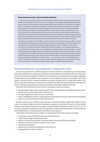 18
PREVENINDO A VIOLÊNCIA JUVENIL: UM PANORAMA DAS EVIDÊNCIAS
Determinantes sociais, inclusive Estado de Direito
A violência de todos os tipos está fortemente associada a determinantes sociais como governança fraca,
Estado de Direito frágil, normas culturais, sociais e de gênero, desemprego, desigualdade de renda e de
gênero, mudança sociais rápidas e oportunidades educacionais limitadas (2). Em conjunto, esses fatores
criam um ambiente social que leva à violência e, na falta de esforços para enfrentá-los, torna-se difícil
alcançar ganhos na prevenção sustentada da violência. Assim sendo, qualquer estratégia abrangente
para a prevenção da violência juvenil deve identificar maneiras para mitigar ou amenizar esses riscos,
inclusive por meio de medidas policiais, entre outras. Como parte de uma abordagem multissetorial à
prevenção da violência, devem ser empreendidos esforços para fortalecer a apoiar instituições nas áreas
de justiça e de segurança, assim como nas áreas de saúde, educação e serviço social, de modo a garantir
que estratégias de prevenção sejam eficazes no enfrentamento dessas determinantes sociais (2).
Em relação a um Estado de Direito frágil – uma das mais pertinentes determinantes da violência juvenil –,
são particularmente importantes as estratégias que permitam o relato seguro de violência interpessoal,
e garantam que proteção e apoio jurídicos estejam disponíveis a todos os cidadãos (75). Em outras
circunstâncias, a ameaça de sanções criminais pode ter efeito dissuasor – por exemplo, sobre pessoas
que mantêm fortes vínculos sociais com o perpetrador, ou quando é alta a certeza de sanções –, mas não
necessariamente a severidade. Portanto, um objetivo importante para a prevenção da violência juvenil
é o fortalecimento da colaboração entre os setores de saúde pública, de justiça criminal e de instituições
fundamentais de segurança, como a polícia, para em primeiro lugar, aumentar a chance que potenciais
perpetradores sejam impedidos de cometer crimes – ou, ao menos que sejam responsabilizados por
seus atos. Quando necessário, apoio como o fortalecimento de competências nas áreas financeira e de
recursos humanos de instituições relevantes, podem ajudar a implementação de políticas.
Utilização de fatores de risco para desenvolver e planejar intervenções
Os recursos para prevenir a violência juvenil são escassos. Portanto, é importante que as intervenções
sejam direcionadas para os indivíduos, as famílias e as comunidades em situação de maior risco de envolvi-
mento com esse tipo de violência. Os fatores de risco descritos acima deixam claro que alguns subgrupos
da população e de comunidades vivem sob maior risco de violência juvenil em comparação com outros
grupos, e portanto devem merecer prioridade nos esforços de prevenção. Foi observado também que,
uma vez que diferentes fatores de risco são mais relevantes em diferentes períodos de desenvolvimento, é
preciso cuidado para garantir que as intervenções estejam adequadas à idade considerada.
Ao decidir sobre que fatores de risco devem ser abordados, é preciso considerar:
•	 emquemedidaofatorderiscoestáassociadoaumresultadoespecíficoemrelaçãoàviolênciajuvenil?
•	 como é possível coletar dados sobre o fator de risco?
•	 com que frequência esse fator de risco se manifesta?
•	 qual é a viabilidade de mudar o nível de exposição a esse fator de risco por meio de uma intervenção?
•	 qual é o custo do enfrentamento desse fator de risco?
Os fatores de risco para a violência juvenil não são os mesmos em todas as regiões do mundo, e em sua
maioria, os estudos citados acima foram realizados em países de alta renda. No entanto, outros estudos
mostraram que diversos fatores de risco podem ser identificados em diferentes contextos (76, 77). Por ou-
tro lado, normalmente haverá fatores de risco específicos de determinando contexto, e é importante que
sejam identificados e considerados pelos formuladores de programas.
Informações sobre fatores de risco podem ser extraídas de várias fontes, como, por exemplo:
•	 household surveys of child maltreatment and family violence;
•	 statistics about single-headed households;
•	 statistics on alcohol consumption and alcohol sales, or the use of self-brewed alcohol;
•	 indicators of income or financial wealth of communities;
•	 unemployment statistics;
•	 statistics from schools (e.g. findings from the GSHS); and
•	 published literature about risk factors.
 