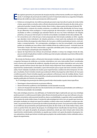 21
E
ste capítulo apresenta um panorama da situação atual do conhecimento científico em relação à eficá-
cia de 21 estratégias de prevenção da violência juvenil. É importante observar as seguintes limitações
da base de evidências sobre a prevenção da violência juvenil.
•	 Embora as consequências da violência praticada por jovens seja mais alta em países de renda média
e baixa, quase todos os estudos sobre a eficácia da prevenção provêm de países de alta renda, princi-
palmente Austrália, Canadá, Estados Unidos, Reino Unido, e alguns países da Europa Ocidental (78).
•	 Considerando o conjunto de estudos existentes, as evidências estão distribuídas de forma irregu-
lar por diferentes níveis ecológicos. A maior proporção de intervenções e estudos de avaliação de
resultados se refere a estratégias que abordam fatores de risco nos níveis individual e de relações
próximas, com poucas intervenções no nível de comunidades-sociedades tendo sido avaliadas (78).
•	 Em consonância com o fato de que a maior proporção das intervenções avaliadas se refere aquelas
que abordam níveis individual e de relações próximas, a maior parte das avaliações de resultados
descreve efeitos de programas sobre fatores de risco para a violência praticada por jovens, como ati-
tudes e comportamentos. Em contraposição, estratégias no nível da comunidade e da sociedade
podem ser avaliadas por seus efeitos sobre medidas diretas de violência juvenil – incluindo taxas de
homicídio e lesões não fatais relacionadas a agressões atendidas pelos serviços emergência, assim
como vitimização e perpetração auto relatadas (79).
•	 Apesar da importância dos esforços de prevenção voltados à criança nos estágios iniciais de vida,
poucosestudoslongitudinaismedemosefeitosqueintervençõesrealizadasnaprimeirainfânciatêm
sobre a violência juvenil.
Na revisão da literatura sobre a eficácia de intervenções incluídas em cada estratégia, foi considerada
a seguinte hierarquia de evidências: as revisões sistemáticas com uma meta-análise foram consideradas
como a forma mais consistente de evidência, seguidas de perto por revisões sistemáticas sem uma meta-
-análise; quando nenhum desses dois tipos de estudo estava disponível, foram relatadas constatações de
experimentos randomizados controlados; e para intervenções para as quais não havia controles randomi-
zados, foram relatadas resultados de estudos quasi-experimentais e análises de séries temporais. Em rela-
ção a resultados, foram incluídos estudos que analisaram efeitos de programas sobre fatores de risco para
a violência juvenil, e foram incluídos aqueles que avaliaram a eficácia por meio de medidas diretas. Foram
empreendidos esforços especiais para identificar estudos provenientes de países de renda média e baixa, e
aqueles publicados em francês e em espanhol.
As 21 estratégias de prevenção da violência juvenil estão relacionadas a quatro áreas específicas:
•	 Parentagem e desenvolvimento na primeira infância;
•	 Desenvolvimento acadêmico e de habilidades sociais baseado na escola;
•	 Jovensemsituaçãodemaisaltoriscodeenvolvimentocomviolênciaoujáenvolvidoscomviolência, e
•	 Nível da comunidade e da sociedade.
Para cada estratégia provemos uma definição; um fundamento lógico explicando por que essa estratégia
poderia prevenir a violência juvenil; dados sobre eficácia (incluindo pontos em que são ineficazes e/ou pre-
judiciais);comentáriossobrepossíveisbenefícios,danoseaceitabilidade;esugestõessobresuaaplicabilida-
de em países de renda média e baixa. A revisão de cada estratégia tem início com um quadro que resume os
principais resultados em relação aos quais foi avaliada, os efeitos sobre esses resultados e, sempre que rele-
vante, sua provável eficácia na prevenção da violência praticada por jovens. Esse panorama indica também
se as evidências são provenientes principalmente de países de alta renda ou de renda média e baixa, assim
como os pontos fortes dos planos de pesquisa. As estratégias foram classificadas de duas formas: aquelas
que contam com apoio de projetos de pesquisa substantivos, desde que estes incluam pelo menos dois
experimentos randomizados controlados; ou aquelas que contam com apoio de projetos de pesquisa me-
nos substantivos, desde que tenham incluído apenas projetos não randomizados e testes realizados antes e
depois do experimento.
CAPÍTULO 3. QUAIS SÃO AS EVIDÊNCIAS PARA A PREVENÇÃO DA VIOLÊNCIA JUVENIL?
 