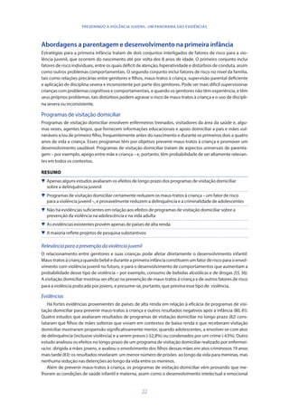 22
PREVENINDO A VIOLÊNCIA JUVENIL: UM PANORAMA DAS EVIDÊNCIAS
Abordagens a parentagem e desenvolvimento na primeira infância
Estratégias para a primeira infância tratam de dois conjuntos interligados de fatores de risco para a vio-
lência juvenil, que ocorrem do nascimento até por volta dos 8 anos de idade. O primeiro conjunto inclui
fatores de risco individuais, entre os quais déficit de atenção, hiperatividade e distúrbios de conduta, assim
como outros problemas comportamentais. O segundo conjunto inclui fatores de risco no nível da família,
tais como relações precárias entre genitores e filhos, maus-tratos à criança, supervisão parental deficiente
e aplicação de disciplina severa e inconsistente por parte dos genitores. Pode ser mais difícil supervisionar
crianças com problemas cognitivos e comportamentais, e quando os genitores não têm experiência, e têm
seus próprios problemas, tais distúrbios podem agravar o risco de maus-tratos à criança e o uso de discipli-
na severa ou inconsistente.
Programas de visitação domiciliar
Programas de visitação domiciliar envolvem enfermeiros treinados, visitadores da área da saúde e, algu-
mas vezes, agentes leigos, que fornecem informações educacionais e apoio domiciliar a pais e mães vul-
neráveis e/ou de primeiro filho, frequentemente antes do nascimento e durante os primeiros dois a quatro
anos de vida a criança. Esses programas têm por objetivo prevenir maus-tratos à criança e promover um
desenvolvimento saudável. Programas de visitação domiciliar tratam de aspectos universais de parenta-
gem – por exemplo, apego entre mãe e criança – e, portanto, têm probabilidade de ser altamente relevan-
tes em todos os contextos.
RESUMO
 Apenas alguns estudos avaliaram os efeitos de longo prazo dos programas de visitação domiciliar
sobre a delinquência juvenil
 Programas de visitação domiciliar certamente reduzem os maus-tratos à criança – um fator de risco
para a violência juvenil –, e provavelmente reduzem a delinquência e a criminalidade de adolescentes
 Não há evidências suficientes em relação aos efeitos de programas de visitação domiciliar sobre a
prevenção da violência na adolescência e na vida adulta
 As evidências existentes provêm apenas de países de alta renda
 A maioria reflete projetos de pesquisa substantivos
Relevânciaparaaprevençãodaviolênciajuvenil
O relacionamento entre genitores e suas crianças pode afetar diretamente o desenvolvimento infantil.
Maus-tratosàcriançaquandobebêeduranteaprimeirainfânciaconstituemumfatorderiscoparaoenvol-
vimento com violência juvenil no futuro, e para o desenvolvimento de comportamentos que aumentam a
probabilidade desse tipo de violência – por exemplo, consumo de bebidas alcoólicas e de drogas (55, 56).
A visitação domiciliar mostrou ser eficaz na prevenção de maus-tratos à criança e de outros fatores de risco
para a violência praticada por jovens, e presume-se, portanto, que previna esse tipo de violência.
Evidências
Há fortes evidências provenientes de países de alta renda em relação à eficácia de programas de visi-
tação domiciliar para prevenir maus-tratos à criança e outros resultados negativos após a infância (80, 81).
Quatro estudos que avaliaram resultados de programas de visitação domiciliar no longo prazo (82) cons-
tataram que filhos de mães solteiras que viviam em contextos de baixa renda e que receberam visitação
domiciliar mostraram propensão significativamente menor, quando adolescentes, a envolver-se com atos
de delinquência (inclusive violência) e a serem presos (-52,8%) ou condenados por um crime (-63%). Outro
estudo analisou os efeitos no longo prazo de um programa de visitação domiciliar realizado por enfermei-
ra/os dirigida a mães jovens, e avaliou o envolvimento dos filhos dessas mães em atos criminosos 19 anos
mais tarde(83): os resultados revelaram um menor número de prisões ao longo da vida para meninas, mas
nenhuma redução nas detenções ao longo da vida entre os meninos.
Além de prevenir maus-tratos à criança, os programas de visitação domiciliar vêm provando que me-
lhoram as condições de saúde infantil e materna, assim como o desenvolvimento intelectual e emocional
 