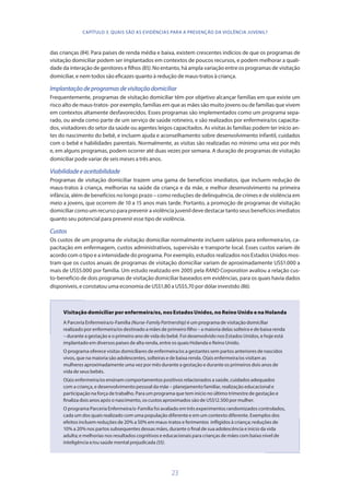 23
das crianças (84). Para países de renda média e baixa, existem crescentes indícios de que os programas de
visitação domiciliar podem ser implantados em contextos de poucos recursos, e podem melhorar a quali-
dade da interação de genitores e filhos (85). No entanto, há ampla variação entre os programas de visitação
domiciliar, e nem todos são eficazes quanto à redução de maus-tratos à criança.
Implantaçãodeprogramasdevisitaçãodomiciliar
Frequentemente, programas de visitação domiciliar têm por objetivo alcançar famílias em que existe um
risco alto de maus-tratos- por exemplo, famílias em que as mães são muito jovens ou de famílias que vivem
em contextos altamente desfavorecidos. Esses programas são implementados como um programa sepa-
rado, ou ainda como parte de um serviço de saúde rotineiro, e são realizados por enfermeira/os capacita-
dos, visitadores do setor da saúde ou agentes leigos capacitados. As visitas às famílias podem ter início an-
tes do nascimento do bebê, e incluem ajuda e aconselhamento sobre desenvolvimento infantil, cuidados
com o bebê e habilidades parentais. Normalmente, as visitas são realizadas no mínimo uma vez por mês
e, em alguns programas, podem ocorrer até duas vezes por semana. A duração de programas de visitação
domiciliar pode variar de seis meses a três anos.
Viabilidadeeaceitabilidade
Programas de visitação domiciliar trazem uma gama de benefícios imediatos, que incluem redução de
maus-tratos à criança, melhorias na saúde da criança e da mãe, e melhor desenvolvimento na primeira
infância, além de benefícios no longo prazo – como reduções de delinquência, de crimes e de violência em
meio a jovens, que ocorrem de 10 a 15 anos mais tarde. Portanto, a promoção de programas de visitação
domiciliar como um recurso para prevenir a violência juvenil deve destacar tanto seus benefícios imediatos
quanto seu potencial para prevenir esse tipo de violência.
Custos
Os custos de um programa de visitação domiciliar normalmente incluem salários para enfermeira/os, ca-
pacitação em enfermagem, custos administrativos, supervisão e transporte local. Esses custos variam de
acordo com o tipo e a intensidade do programa. Por exemplo, estudos realizados nos Estados Unidos mos-
tram que os custos anuais de programas de visitação domiciliar variam de aproximadamente US$1.000 a
mais de US$5.000 por família. Um estudo realizado em 2005 pela RAND Corporation avaliou a relação cus-
to-benefício de dois programas de visitação domiciliar baseados em evidências, para os quais havia dados
disponíveis, e constatou uma economia de US$1,80 a US$5,70 por dólar investido (86).
Visitação domiciliar por enfermeira/os, nos Estados Unidos, no Reino Unido e na Holanda
A Parceria Enfermeira/o-Família (Nurse-FamilyPartnership) é um programa de visitação domiciliar
realizado por enfermeira/os destinado a mães de primeiro filho – a maioria delas solteira e de baixa renda
– durante a gestação e o primeiro ano de vida do bebê. Foi desenvolvido nos Estados Unidos, e hoje está
implantado em diversos países de alta renda, entre os quais Holanda e Reino Unido.
O programa oferece visitas domiciliares de enfermeira/os a gestantes sem partos anteriores de nascidos
vivos, que na maioria são adolescentes, solteiras e de baixa renda. O(a)s enfermeira/os visitam as
mulheres aproximadamente uma vez por mês durante a gestação e durante os primeiros dois anos de
vida de seus bebês.
O(a)s enfermeira/os ensinam comportamentos positivos relacionados a saúde, cuidados adequados
com a criança, e desenvolvimento pessoal da mãe – planejamento familiar, realização educacional e
participação na força de trabalho. Para um programa que tem início no último trimestre de gestação e
finaliza dois anos após o nascimento, os custos aproximados são de US$12.500 por mulher.
O programa Parceria Enfermeira/o-Família foi avaliado em três experimentos randomizados controlados,
cada um dos quais realizado com uma população diferente e em um contexto diferente. Exemplos dos
efeitos incluem reduções de 20% a 50% em maus-tratos e ferimentos infligidos à criança; reduções de
10% a 20% nos partos subsequentes dessas mães, durante o final de sua adolescência e início da vida
adulta; e melhorias nos resultados cognitivos e educacionais para crianças de mães com baixo nível de
inteligência e/ou saúde mental prejudicada (55).
CAPÍTULO 3. QUAIS SÃO AS EVIDÊNCIAS PARA A PREVENÇÃO DA VIOLÊNCIA JUVENIL?
 