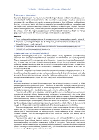 24
PREVENINDO A VIOLÊNCIA JUVENIL: UM PANORAMA DAS EVIDÊNCIAS
Programas de parentagem
Programas de parentagem visam aumentar as habilidades parentais e o conhecimento sobre desenvol-
vimento infantil, melhorar o relacionamento entre os genitores e suas crianças e fortalecer a capacidade
dos pais e mães para lidar com demandas comportamentais de seus filhos e filhas, de modo positivo e
benéfico, em termos sociais. Os objetivos do programa incluem redução de problemas comportamentais
da criança – como agressividade e comportamento de oposição (87) – e abordagem a aspectos básicos do
relacionamento genitor-criança, o que torna possível que seja a altamente relevante em todos os contex-
tos. Embora a maioria dos programas de parentagem tenha como objetivo pais e mães de bebês e crianças
pequenas, muitos deles são direcionados a crianças em idade escolar e adolescentes.
RESUMO
 Foram avaliados efeitos sobre problemas de comportamento de crianças e sobre delinquência juvenil
 Programas de parentagem reduzem atos de delinquência, problemas comportamentais e outros
fatores de risco para a violência juvenil.
 Há evidências provenientes de vários contextos, inclusive de alguns contextos de baixos recursos
 A maioria reflete projetos de pesquisa substantivos
Relevânciaparaaprevençãodaviolênciajuvenil
Programas de parentagem podem ajudar a reduzir maus-tratos à criança e problemas comportamentais
da criança. Maus-tratos à criança constituem um fator de risco para envolvimento com violência juvenil no
futuro, e para o desenvolvimento de comportamentos de risco – por exemplo, consumo de bebidas alcoóli-
cas e de drogas –, que aumentam a probabilidade desse tipo de violência (55,56). Crianças que apresentam
problemas comportamentais e aquelas que apresentam persistentemente agressividade e comportamen-
tos de oposição estão em maior risco de envolvimento com violência juvenil durante a adolescência e o
início da vida adulta (88).
Programas para pais e mães de crianças menores concentram-se na educação parental voltada ao de-
senvolvimento infantil e ao apoio para que as crianças realizem tarefas de desenvolvimento; por outro lado,
programas de parentagem para crianças mais velhas e adolescentes concentram-se no fortalecimento da
capacidade de pais e mães para auxiliar seus filhos a regular seu próprio comportamento.
Evidências
Evidências provenientes de países de alta renda sugerem que programas destinados a genitores de bebês
e crianças pequenas são promissores quanto à prevenção de maus-tratos à criança (55). Foram poucos os
programas de parentagem que avaliaram os efeitos desses programas no longo prazo sobre a delinquência,
comportamentosantissociaiseriscodedetençãoe prisãoemmeioaadolescentes(89).
Foicomprovadotambém,tantonaavaliaçãodosprópriosgenitorescomoemavaliaçõesindependentes,que
programas de parentagem reduzem significativamente problemas de comportamento de crianças mais velhas
(90). Uma revisão sistemática de 46 estudos que analisaram o impacto de programas de parentagem sobre o
comportamentojuvenilconstatouquetaisprogramasreduziramatosdedelinquência,problemasdecondutae
outrosfatoresderiscoparaaviolênciajuvenil,comooconsumoabusivodedrogas(91).Outrarevisãosistemática
(92)demonstrouqueprogramasdeparentagemparacriançasmaisvelhas,entre8e17anosdeidade,levaramà
reduçãodadelinquênciajuvenil,problemasdeconduta,detençõesetempopassadoeminstituições.
Algumas análises visaram identificar os componentes eficazes dos programas de parentagem, e cons-
tataram que esses incluem entre outros: modelar interações positivas de genitores e criança, e habilidades
de comunicação emocional; ensinar pais e mães a utilizar o “tempo para pensar”, e a ter consistência nos
cuidados parentais; e solicitar a eles que pratiquem as novas habilidades com seus filhos durante a sessão
de capacitação (93).
Novas evidências sugerem que programas de parentagem podem ser eficazes também em países em de-
senvolvimento. Uma revisão de 12 estudos realizados em nove desses países (85) revela resultados promis-
sores para estratégias que envolvem uma gama de medidas de parentagem. Dados de dois experimentos
substantivos,edamaisaltaqualidade,incluídosnessarevisãosugeremqueintervençõesparentaispodemser
viáveis e eficazes para melhorar a interação genitor-criança e os conhecimentos de pais e mães em relação ao
desenvolvimentoinfantilnospaísesemdesenvolvimento.
 