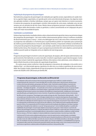 25
Implantaçãodeprogramasdeparentagem
Normalmente, programas de parentagem são realizados por agentes sociais, especialistas em saúde men-
tal, ou agentes leigos capacitados, em grande parte como uma intervenção de grupo, mas algumas vezes
são aplicados também a famílias individuais, sempre que um apoio mais intensivo se mostra necessário.
A maioria dos programas de parentagem constitui intervenções de curto prazo, realizadas uma vez por
semana, por um período de até três meses. Muitos desses programas possuem componentes diferentes,
sendo alguns deles direcionados a todos os genitores, e outros concentrando-se em subgrupos de pais e
mães com maior necessidade de apoio.
Viabilidadeeaceitabilidade
Emborahajaimportantesresultadosdiretossobreodesenvolvimentogeraldacriançanasprimeirasetapas
dos programas de parentagem – tais como melhor relacionamento genitor-criança e melhores resultados
de desenvolvimento para a criança –, existe uma defasagem de cinco a dez anos entre o momento em que
os programas são realizados e o momento para o qual benefícios podem ser esperados para a prevenção
da violência juvenil (adolescência e início da vida adulta). Portanto, é importante enfatizar os benefícios de
curto prazo dos programas de parentagem – por exemplo, saúde materna e desenvolvimento emocional e
intelectual da criança. Nos situações em que os programas já existentes têm outro objetivo, a prevenção da
violência juvenil pode ser integrada como um objetivo de mais longo prazo.
Custos
Programas de parentagem envolvem custos de capacitação, de equipes, além de apoio administrativo e de
gerenciamento. Normalmente, os custos mais altos envolvem capacitação e supervisão de equipes. Custos
recorrentes incluem material de capacitação, folhetos informativos e itens adicionais, como refeições e cui-
dados infantis durante as intervenções de capacitação de genitores.
Os custos anuais variam conforme o tipo de programa e mecanismo de realização, e de acordo com o
objetivo final – se é direcionado apenas a genitores em alto risco, ou a todos os genitores de uma comuni-
dade. Nos Estados Unidos, dependendo do tipo de programa e da intensidade de sua utilização, os custos
variam de US$200 a US$1.200 anuais por família (94).
Programas de parentagem, no Burundi e na África do Sul
FoirealizadanoBurundiumabreveintervençãodeparentagemparamelhorarasaúdementaleo
comportamentodecriançasde12anosdeidade(95),emduassessõespsico-educacionais,deduashoras
emeiaatrêshorasdeduração,paragruposde20paisemães.Aprimeirasessãofocalizouoaumentoda
conscientizaçãosobreosproblemaspsicossociaisementaisdacriança,easegundafocalizouproblemas
parentais–estratégiasdegestão–,emparticularcomoevitarousodepuniçãofísicasevera.Osgruposforam
conduzidospordoisconselheiroscomunitáriosleigos,capacitadosduranteumperíododetrêsmeses.A
avaliaçãodaintervençãomostrouumareduçãonosproblemascomportamentais,medidosporumaescalade
autoclassificação,principalmenteemmeioameninos.Osgenitoresavaliarampositivamenteaintervenção.
NaÁfricadoSul,oprograma“Parentagemparasaúdeaolongodavida”(ParentingforLifelongHealth –PLH) é
umprojetoquevisadesenvolver,testaredivulgaramplamenteumconjuntodeprogramasdeparentagem
paracontextosdebaixosrecursos,acessíveisemtermosfinanceiros,semfinslucrativosequeestejambaseados
emevidênciasanalisadasdemaneirarigorosa.Esseconjuntodeprogramasvisaprevenirmaus-tratosàcriança
eosubsequenteenvolvimentoemoutrasformasdeviolência,comoviolênciajuvenileaquelapraticadapor
parceiroíntimo.OscomponentesdoPLHincluemexercíciosderesoluçãodeproblemascombasenogrupo;
coachingemdisciplinanãoviolentaeousodo“tempoparapensar”comomedidadisciplinar;eapráticade
habilidadesdeparentagem.Osprincipaisobjetivosdoprogramaparapaisemãesincluemoaumentode
práticasdeparentagempositivaseareduçãodepráticasseveras;melhorarasupervisãodascriançasporparte
dosgenitores;aumentarousodedisciplinaeficazenãopunitiva;ereduzirtensõesemelhorarasaúdemental.
Paraascrianças,oPLHtemoobjetivoéreduzirproblemascomportamentaiseriscodemaus-tratos(96).
AeficáciadoPLHestásendoavaliadaatualmentepormeiodeexperimentosrandomizadoscontrolados,
realizadosemdiversascomunidadesqueenfrentamgravesituaçãodepobrezanaÁfricadoSul,caracterizadas
poraltosníveisdeviolênciafamiliarejuvenil,deconsumoabusivodebebidasalcoólicasededrogas,edeHIV/
aids.Osresultadosiniciaisdosprimeirosestudos-piloto,quevisavamestabeleceraaceitabilidadedoprograma,
constataramaltosníveisdeenvolvimentoparentalebaixastaxasdeevasão,assimcomosinaispromissoresde
quelevavaosgenitoresaadotarpráticasdisciplinarespositivasenãopunitivas(96).
CAPÍTULO 3. QUAIS SÃO AS EVIDÊNCIAS PARA A PREVENÇÃO DA VIOLÊNCIA JUVENIL?
 