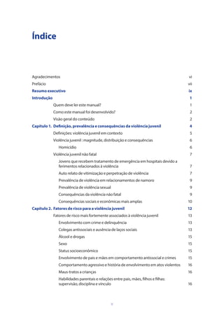 v
Índice
Agradecimentos	vi
Prefácio			 vii
Resumo executivo	 ix
Introdução			 1
	 Quem deve ler este manual?	 1
	 Como este manual foi desenvolvido?	 2
	 Visão geral do conteúdo	 2
Capítulo 1. 	Definição, prevalência e consequências da violência juvenil	 4
	 Definições: violência juvenil em contexto	 5
	 Violência juvenil : magnitude, distribuição e consequências	 6
		Homicídio	 6
	 Violência juvenil não fatal	 7
		 Jovens que recebem tratamento de emergência em hospitais devido a 	
		 ferimentos relacionados à violência	 7
		 Auto relato de vitimização e perpetração de violência	 7
		 Prevalência de violência em relacionamentos de namoro	 9
		 Prevalência de violência sexual	 9
		 Consequências da violência não fatal	 9
		 Consequências sociais e econômicas mais amplas	 10
Capítulo 2. 	Fatores de risco para a violência juvenil	 12
	 Fatores de risco mais fortemente associados à violência juvenil	 13
		 Envolvimento com crime e delinquência	 13
		 Colegas antissociais e ausência de laços sociais 	 13
		 Álcool e drogas	 15
		Sexo	 15
		 Status socioeconômico 	 15
		 Envolvimento de pais e mães em comportamento antissocial e crimes	 15
		 Comportamento agressivo e história de envolvimento em atos violentos	 16
		 Maus-tratos a crianças	 16
		 Habilidades parentais e relações entre pais, mães, filhos e filhas:
		 supervisão, disciplina e vínculo	 16
 