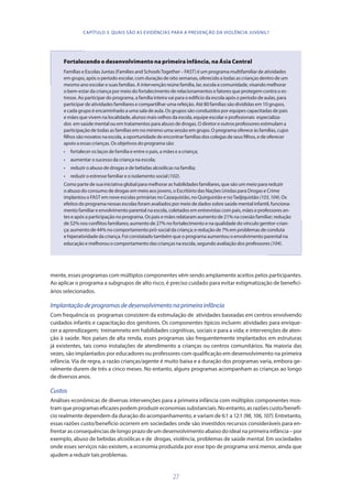 27
mente, esses programas com múltiplos componentes vêm sendo amplamente aceitos pelos participantes.
Ao aplicar o programa a subgrupos de alto risco, é preciso cuidado para evitar estigmatização de benefici-
ários selecionados.
Implantaçãodeprogramasdedesenvolvimentonaprimeirainfância
Com frequência os programas consistem da estimulação de atividades baseadas em centros envolvendo
cuidados infantis e capacitação dos genitores. Os componentes típicos incluem: atividades para enrique-
cer a aprendizagem; treinamneto em habilidades cognitivas, sociais e para a vida; e intervenções de aten-
ção à saúde. Nos países de alta renda, esses programas são frequentemente implantados em estruturas
já existentes, tais como instalações de atendimento a crianças ou centros comunitários. Na maioria das
vezes, são implantados por educadores ou professores com qualificação em desenvolvimento na primeira
infância. Via de regra, a razão crianças/agente é muito baixa e a duração dos programas varia, embora ge-
ralmente durem de três a cinco meses. No entanto, alguns programas acompanham as crianças ao longo
de diversos anos.
Custos
Análises econômicas de diversas intervenções para a primeira infância com múltiplos componentes mos-
tram que programas eficazes podem produzir economias substanciais. No entanto, as razões custo/benefí-
cio realmente dependem da duração do acompanhamento, e variam de 6:1 a 12:1 (98, 106, 107). Entretanto,
essas razões custo/benefício ocorrem em sociedades onde são investidos recursos consideráveis para en-
frentar as consequências de longo prazo de um desenvolvimento abaixo do ideal na primeira infância – por
exemplo, abuso de bebidas alcoólicas e de drogas, violência, problemas de saúde mental. Em sociedades
onde esses serviços não existem, a economia produzida por esse tipo de programa será menor, ainda que
ajudem a reduzir tais problemas.
CAPÍTULO 3. QUAIS SÃO AS EVIDÊNCIAS PARA A PREVENÇÃO DA VIOLÊNCIA JUVENIL?
Fortalecendo o desenvolvimento na primeira infância, na Ásia Central
Famílias e Escolas Juntas (Families and SchoolsTogether – FAST) é um programa multifamiliar de atividades
em grupo, após o período escolar, com duração de oito semanas, oferecido a todas as crianças dentro de um
mesmo ano escolar e suas famílias. A intervenção reúne família, lar, escola e comunidade, visando melhorar
o bem-estar da criança por meio do fortalecimento de relacionamentos e fatores que protegem contra o es-
tresse. Ao participar do programa, a família inteira vai para o edifício da escola após o período de aulas, para
participar de atividades familiares e compartilhar uma refeição. Até 80 famílias são divididas em 10 grupos,
e cada grupo é encaminhado a uma sala de aula. Os grupos são conduzidos por equipes capacitadas de pais
e mães que vivem na localidade, alunos mais velhos da escola, equipe escolar e profissionais especializa-
dos em saúde mental ou em tratamentos para abuso de drogas. O diretor e outros professores estimulam a
participação de todas as famílias em no mínimo uma sessão em grupo. O programa oferece às famílias, cujos
filhos são novatos na escola, a oportunidade de encontrar famílias dos colegas de seus filhos, e de oferecer
apoio a essas crianças. Os objetivos do programa são:
∙∙ fortalecer os laços de família e entre o pais, a mães e a criança;
∙∙ aumentar o sucesso da criança na escola;
∙∙ reduzir o abuso de drogas e de bebidas alcoólicas na família;
∙∙ reduzir o estresse familiar e o isolamento social (102).
Como parte de sua iniciativa global para melhorar as habilidades familiares, que são um meio para reduzir
o abuso do consumo de drogas em meio aos jovens, o Escritório das Nações Unidas para Drogas e Crime
implantou o FAST em nove escolas primárias no Cazaquistão, no Quirguistão e noTadjiquistão (103,104). Os
efeitos do programa nessas escolas foram avaliados por meio de dados sobre saúde mental infantil, funciona-
mento familiar e envolvimento parental na escola, coletados em entrevistas com pais, mães e professores an-
tes e após a participação no programa. Os pais e mães relataram aumento de 21% na coesão familiar; redução
de 52% nos conflitos familiares; aumento de 27% no fortalecimento e na qualidade do vínculo genitor-crian-
ça; aumento de 44% no comportamento pró-social da criança; e redução de 7% em problemas de conduta
e hiperatividade da criança. Foi constatado também que o programa aumentou o envolvimento parental na
educação e melhorou o comportamento das crianças na escola, segundo avaliação dos professores (104).
 