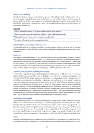 30
PREVENINDO A VIOLÊNCIA JUVENIL: UM PANORAMA DAS EVIDÊNCIAS
Prevenção do bullying
Considera-se bullying qualquer comportamento agressivo indesejado, praticado contra um jovem por ou-
tro jovem, ou por um grupo de jovens que não são irmãos nem namorados, em que se observa ou se perce-
be desequilíbrio de poder, e que se repete ou tem alta probabilidade de se repetir muitas vezes. O bullying
pode infligir lesões ou mal estar ao jovem a quem é direcionado, inclusive danos físicos, psicológicos, so-
ciais ou educacionais (116).
RESUMO
 Foram avaliados os efeitos sobre perpetração e vitimização de bullying
 Intervenções de prevenção de bullying reduzem a perpetração e a vitimização
 Há evidências provenientes de diversos países de alta renda
 A maioria reflete projetos de pesquisa substantivos
Relevânciaparaaprevençãodaviolênciajuvenil
O bullying é uma forma de violência juvenil e um fator de risco para outras formas desse tipo de violência,
inclusive agressão grave (22). O bullying pode envolver violência física, violência emocional e danos à pro-
priedade(117).
Evidências
Uma revisão sistemática recente (177) concluiu que 50% dos 22 programas avaliados resultaram em redu-
ções significativas na perpetração de bullying, e 67% deles levaram a uma redução significativa na vitimiza-
ção. Outro estudo constatou que, em média, programas de prevenção do bullying evitaram a perpetração
de 20% a 23% dos casos, e a vitimização de 17% a 20% (118). Este estudo tentou identificar também os ingre-
dientes de programas bem-sucedidos de prevenção de bullying: capacitação de pais, mães e professores,
regras escolares rígidas e abrangentes contra o bullying, e utilização de vídeos instrucionais.
Implantaçãodeprogramasdeprevençãodebullying
A maioria dos programas de prevenção de bullying tem início com uma medida dos níveis e padrões das
ações de bullying, visando subsidiar a elaboração do programa e fornecer uma base de comparação para
monitorar efeitos. Muitos programas incluem capacitação para toda a equipe escolar e para genitores em
como lidar de maneira eficaz com o bullying, e capacitação para professores em como realizar o programa,
e gerenciar relacionamentos e comportamentos dentro da sala de aula. Professores aprendem a instruir
os alunos em relação ao que é bullying; como reconhecê-lo; o que fazer em casos de bullying; habilidades
de relacionamentos eficazes e habilidades para espectadores. Geralmente, mensagens de prevenção do
bullying são integradas às aulas das disciplinas regulares, embora muitos programas envolvam também
equipes mais especializadas – por exemplo, agentes sociais escolares – para lidar diretamente com os alu-
nos envolvidos em bullying, como vítimas e/ou como perpetradores. A maioria dos programas inclui tam-
bém a criação de políticas e procedimentos escolares em relação aobullying (118-120).
Viabilidadeeaceitabilidade
Aparentemente, programas para a prevenção de bullying são amplamente aceitos por crianças e jovens.
Embora possa parecer um fator importante para o sucesso do programa, o envolvimento de pais e mães,
tanto de vítimas quanto de perpetradores, acarreta riscos: as vítimas podem sentir-se envergonhadas e es-
tigmatizadas, e os perpetradores podem ser submetidos a punição severa por seus pais e mães. No entanto,
o envolvimento dos genitores tem-se mostrado um dos principais fatores de sucesso dos programas para a
prevenção de bullying, que demandam forte comprometimento por parte dos administradores da escola e
dos professores responsáveis pela supervisão dos alunos e pela implantação de regras contra essa prática.
Custos
Custos de implantação de programas para a prevenção de bullying incluem gastos com capacitação de ad-
ministradoresescolareseprofessores,ecomseutempodetrabalho,queédeaproximadamente20a40mi-
 