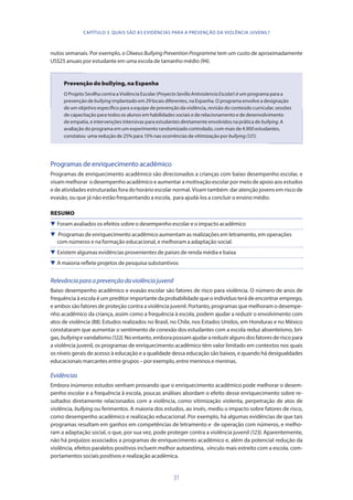 31
nutos semanais. Por exemplo, o Olweus Bullying Prevention Programme tem um custo de aproximadamente
US$25 anuais por estudante em uma escola de tamanho médio (94).
Prevenção do bullying, na Espanha
O Projeto Sevilha contra a Violência Escolar (ProyectoSevillaAntiviolenciaEscolar) é um programa para a
prevenção de bullying implantado em 29 locais diferentes, na Espanha. O programa envolve a designação
de um objetivo específico para a equipe de prevenção da violência, revisão do conteúdo curricular, sessões
de capacitação para todos os alunos em habilidades sociais e de relacionamento e de desenvolvimento
de empatia, e intervenções intensivas para estudantes diretamente envolvidos na prática de bullying. A
avaliação do programa em um experimento randomizado controlado, com mais de 4.900 estudantes,
constatou uma redução de 25% para 15% nas ocorrências de vitimização por bullying (121).
Programas de enriquecimento acadêmico
Programas de enriquecimento acadêmico são direcionados a crianças com baixo desempenho escolar, e
visam melhorar o desempenho acadêmico e aumentar a motivação escolar por meio de apoio aos estudos
e de atividades estruturadas fora do horário escolar normal. Visam também dar atenção jovens em risco de
evasão, ou que já não estão frequentando a escola, para ajudá-los a concluir o ensino médio.
RESUMO
 Foram avaliados os efeitos sobre o desempenho escolar e o impacto acadêmico
 Programas de enriquecimento acadêmico aumentam as realizações em letramento, em operações
com números e na formação educacional, e melhoram a adaptação social.
 Existem algumas evidências provenientes de países de renda média e baixa
 A maioria reflete projetos de pesquisa substantivos
Relevânciaparaaprevençãodaviolênciajuvenil
Baixo desempenho acadêmico e evasão escolar são fatores de risco para violência. O número de anos de
frequência à escola é um preditor importante da probabilidade que o indivíduo terá de encontrar emprego,
e ambos são fatores de proteção contra a violência juvenil. Portanto, programas que melhoram o desempe-
nho acadêmico da criança, assim como a frequência à escola, podem ajudar a reduzir o envolvimento com
atos de violência (88). Estudos realizados no Brasil, no Chile, nos Estados Unidos, em Honduras e no México
constataram que aumentar o sentimento de conexão dos estudantes com a escola reduz absenteísmo, bri-
gas,bullyingevandalismo(122).Noentanto,emborapossamajudarareduziralgunsdosfatoresderiscopara
a violência juvenil, os programas de enriquecimento acadêmico têm valor limitado em contextos nos quais
os níveis gerais de acesso à educação e a qualidade dessa educação são baixos, e quando há desigualdades
educacionais marcantes entre grupos – por exemplo, entre meninos e meninas.
Evidências
Embora inúmeros estudos venham provando que o enriquecimento acadêmico pode melhorar o desem-
penho escolar e a frequência à escola, poucas análises abordam o efeito desse enriquecimento sobre re-
sultados diretamente relacionados com a violência, como vitimização violenta, perpetração de atos de
violência, bullying ou ferimentos. A maioria dos estudos, ao invés, mediu o impacto sobre fatores de risco,
como desempenho acadêmico e realização educacional. Por exemplo, há algumas evidências de que tais
programas resultam em ganhos em competências de letramento e de operação com números, e melho-
ram a adaptação social, o que, por sua vez, pode proteger contra a violência juvenil (123). Aparentemente,
não há prejuízos associados a programas de enriquecimento acadêmico e, além da potencial redução da
violência, efeitos paralelos positivos incluem melhor autoestima, vínculo mais estreito com a escola, com-
portamentos sociais positivos e realização acadêmica.
CAPÍTULO 3. QUAIS SÃO AS EVIDÊNCIAS PARA A PREVENÇÃO DA VIOLÊNCIA JUVENIL?
 