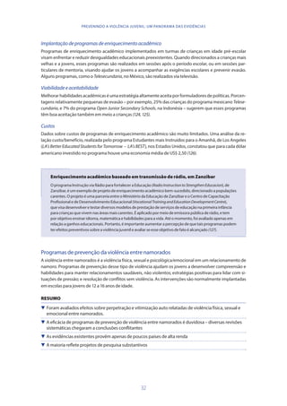 32
PREVENINDO A VIOLÊNCIA JUVENIL: UM PANORAMA DAS EVIDÊNCIAS
Implantaçãodeprogramasdeenriquecimentoacadêmico
Programas de enriquecimento acadêmico implementados em turmas de crianças em idade pré-escolar
visam enfrentar e reduzir desigualdades educacionais preexistentes. Quando direcionados a crianças mais
velhas e a jovens, esses programas são realizados em sessões após o período escolar, ou em sessões par-
ticulares de mentoria, visando ajudar os jovens a acompanhar as exigências escolares e prevenir evasão.
Alguns programas, como o Telesecundaria, no México, são realizados via televisão.
Viabilidadeeaceitabilidade
Melhorarhabilidadesacadêmicaséumaestratégiaaltamenteaceitaporformuladoresdepolíticas.Porcen-
tagens relativamente pequenas de evasão – por exemplo, 25% das crianças do programa mexicano Telese-
cundaria, e 7% do programa Open Junior Secondary Schools, na Indonésia – sugerem que esses programas
têm boa aceitação também em meio a crianças (124,125).
Custos
Dados sobre custos de programas de enriquecimento acadêmico são muito limitados. Uma análise da re-
lação custo/benefício, realizada pelo programa Estudantes mais Instruídos para o Amanhã, de Los Angeles
(LA’sBetterEducatedStudentsforTomorrow – LA’sBEST), nos Estados Unidos, constatou que para cada dólar
americano investido no programa houve uma economia média de US$ 2,50 (126).
Enriquecimento acadêmico baseado em transmissão de rádio, em Zanzibar
O programa Instrução via Rádio para fortalecer a Educação (RadioInstructiontoStrengthenEducacion), de
Zanzibar, é um exemplo de projeto de enriquecimento acadêmico bem-sucedido, direcionado a populações
carentes. O projeto é uma parceria entre o Ministério da Educação de Zanzibar e o Centro de Capacitação
Profissional e de Desenvolvimento Educacional (VocationalTrainingandEducationDevelopmentCentre),
que visa desenvolver e testar diversos modelos de prestação de serviços de educação na primeira infância
para crianças que vivem nas áreas mais carentes. É aplicado por meio de emissora pública de rádio, e tem
por objetivo ensinar idioma, matemática e habilidades para a vida. Até o momento, foi avaliado apenas em
relação a ganhos educacionais. Portanto, é importante aumentar a percepção de que tais programas podem
ter efeitos preventivos sobre a violência juvenil e avaliar se esse objetivo de fato é alcançado (127).
Programas de prevenção da violência entre namorados
A violência entre namorados é a violência física, sexual e psicológica/emocional em um relacionamento de
namoro. Programas de prevenção desse tipo de violência ajudam os jovens a desenvolver compreensão e
habilidades para manter relacionamentos saudáveis, não violentos; estratégias positivas para lidar com si-
tuações de pressão; e resolução de conflitos sem violência. As intervenções são normalmente implantadas
em escolas para jovens de 12 a 16 anos de idade.
RESUMO
 Foram avaliados efeitos sobre perpetração e vitimização auto relatadas de violência física, sexual e
emocional entre namorados.
 A eficácia de programas de prevenção de violência entre namorados é duvidosa – diversas revisões
sistemáticas chegaram a conclusões conflitantes
 As evidências existentes provêm apenas de poucos países de alta renda
 A maioria reflete projetos de pesquisa substantivos
 