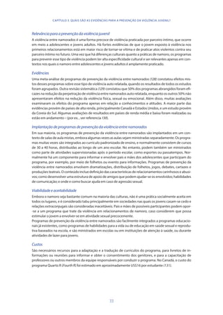 33
Relevânciaparaaprevençãodaviolênciajuvenil
A violência entre namorados é uma forma precoce de violência praticada por parceiro íntimo, que ocorre
em meio a adolescentes e jovens adultos. Há fortes evidências de que o jovem exposto à violência nos
primeiros relacionamentos está em maior risco de tornar-se vítima e de praticar atos violentos contra seu
parceiro íntimo no futuro. Uma vez que há diferenças culturais quanto a práticas de namoro, os programas
para prevenir esse tipo de violência podem ter alta especificidade cultural e ser relevantes apenas em con-
textos nos quais o namoro entre adolescentes e jovens adultos é amplamente praticado.
Evidências
Uma meta-análise de programas de prevenção da violência entre namorados (128) constatou efeitos mis-
tos desses programas sobre esse tipo de violência auto relatada, quando os resultados de todos os estudos
foram agrupados. Outra revisão sistemática (129) constatou que 50% dos programas abrangidos foram efi-
cazes na redução da perpetração de violência entre namorados auto relatada, enquanto os outros 50% não
apresentaram efeitos na redução da violência física, sexual ou emocional. Além disso, muitas avaliações
examinaram os efeitos do programa apenas em relação a conhecimentos e atitudes. A maior parte das
evidências provém de países de alta renda, principalmente Canadá e Estados Unidos, e um estudo provém
da Coreia do Sul. Algumas avaliações de resultados em países de renda média e baixa foram realizadas ou
estão em andamento – (por ex. , ver referencia 130).
Implantaçãodeprogramasdeprevençãodaviolênciaentrenamorados
Em sua maioria, os programas de prevenção da violência entre namorados são implantados em um con-
textodesalasdeaulamistas,emboraalgumasvezesasaulassejamministradasseparadamente.Osprogra-
mas muitas vezes são integrados ao currículo padronizado de ensino, e normalmente consistem de cursos
de 30 a 40 horas, distribuídas ao longo de um ano escolar. No entanto, podem também ser ministrados
como parte de atividades supervisionadas após o período escolar, como esportes ou passatempos. Nor-
malmente há um componente para informar e envolver pais e mães dos adolescentes que participam do
programa, por exemplo, por meio de folhetos ou evento para informações. Programas de prevenção da
violência entre namorados envolvem dramatizações, distribuição de folhetos, jogos, debates, cartazes e
produções teatrais. O conteúdo inclue definição das características de relacionamentos carinhosos e abusi-
vos; como desenvolver uma estrutura de apoio de amigos que podem ajudar-se os envolvidos; habilidades
de comunicação; e onde e como buscar ajuda em caso de agressão sexual.
Viabilidadeeaceitabilidade
Embora o namoro seja bastante comum na maioria das culturas, não é uma prática socialmente aceita em
todos os lugares, e é considerado tabu principalmente em sociedades nas quais os jovens casam-se cedo e
relações extraconjugais são consideradas inaceitáveis. Pais e mães de possíveis participantes podem opor-
-se a um programa que trate da violência em relacionamentos de namoro, caso considerem que possa
estimular o jovem a envolver-se em atividade sexual precocemente.
Programas de prevenção da violência entre namorados são facilmente integrados a programas educacio-
nais já existentes, como programas de habilidades para a vida ou de educação em saúde sexual e reprodu-
tiva baseados na escola, e são ministrados em escolas ou em instituições de atenção à saúde, ou durante
atividades de lazer para jovens.
Custos
São necessários recursos para a adaptação e a tradução de currículos do programa, para livretos de in-
formações ou reuniões para informar e obter o consentimento dos genitores, e para a capacitação de
professores ou outros membros da equipe responsáveis por conduzir o programa. No Canadá, o custo do
programa Quarto R (FourthR) foi estimado em aproximadamente US$16 por estudante (131).
CAPÍTULO 3. QUAIS SÃO AS EVIDÊNCIAS PARA A PREVENÇÃO DA VIOLÊNCIA JUVENIL?
 