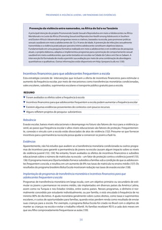 34
PREVENINDO A VIOLÊNCIA JUVENIL: UM PANORAMA DAS EVIDÊNCIAS
Prevenção da violência entre namorados, na África do Sul e na Tanzânia
A principal intenção do projeto Promovendo Saúde Sexual e Reprodutiva em meio a Adolescentes na África
Meridional e no Leste da África (PromotingSexualandReproductiveHealthamongAdolescentsinSouthern
andEasternAfrica) é desenvolver programas novos e criativos, baseados na escola, para promover práticas
sexuais saudáveis em meio a adolescentes de 12 a 14 anos de idade. A prevenção de infecções sexualmente
transmitidas e a violência praticada por parceiro íntimo adolescente constituem objetivos básicos.
Fundamentado em uma pesquisa formativa realizado em meio a adolescentes e em evidências de pesquisas
atuais, o projeto elaborou, adaptou e implementou programas para a promoção de comportamento sexual
saudável em meio a adolescentes, que serão testados em escolas na Cidade do Cabo e em Dar es Salaam. A
intervenção foi formatada de modo a permitir sua avaliação por meio de uma combinação de abordagens
quantitativas e qualitativas. Outras informações estão disponíveis em http://prepare.b.uib.no/ (130).
Incentivos financeiros para que adolescentes frequentem a escola
Esta estratégia consiste de intervenções que incluem a oferta de incentivos financeiros para estimular o
aumento da frequência escolar, por meio de mecanismos como transferências monetárias condicionadas,
vales escolares, subsídios, suprimentos escolares e transporte público gratuito para a escola.
RESUMO
 Foram avaliados os efeitos sobre a frequência à escola
 Incentivos financeiros para que adolescentes frequentem a escola podem aumentar a frequência escolar
 Existem algumas evidências provenientes de contextos com poucos recursos
 Alguns refletem projetos de pesquisa substantivos
Relevância
Evasão escolar, baixos níveis educacionais e desemprego no futuro são fatores de risco para a violência ju-
venil, ao passo que frequência escolar e altos níveis educacionais são fatores de proteção. Frequentemen-
te, conexão e vínculo com a escola estão dissociados de atos de violência (132). Presume-se que fornecer
incentivos para a permanência na escola possa ajudar a convencer os jovens a fazê-lo.
Evidências
Aparentemente, não há estudos que avaliem se a transferência monetária condicionada ou outros progra-
mas de incentivos para garantir a permanência de jovens na escola causam algum impacto sobre os níveis
de violência juvenil (133, 134). No entanto, foram avaliados os efeitos de incentivos financeiros e subsídios
educacionais sobre o número de matrículas na escola – um fator de proteção contra a violência juvenil (135,
136).OprogramamexicanoOportunidadesfornecesubsídiosafamíliassobacondiçãodequeosadolescen-
tes frequentem a escola, e resultou em um aumento de 8% nas taxas de matrícula no ensino médio (137). Os
resultados do programa brasileiro Bolsa Escola mostraram redução nas taxas de evasão escolar (138).
Implantaçãodeprogramasdetransferênciamonetáriaeincentivosfinanceirosparaque
adolescentesfrequentemaescola
Programas de transferência monetária em larga escala, com um objetivo primário ou secundário de esti-
mular os jovens a permanecer no ensino médio, são implantados em diversos países da América Latina,
assim como na Turquia e nos Estados Unidos, entre outros países. Nesses programas, o dinheiro é nor-
malmente concedido por estudante individualmente, ou por família, e está vinculado à frequência de no
mínimo 80% do dia letivo. A ajuda monetária geralmente cobre custos diretos, como taxas e suprimentos
escolares, e custos de oportunidades para famílias, quando estas perdem renda como resultado de enviar
suas crianças para a escola. Por exemplo, o programa Bolsa Escola foi criado no Brasil com o objetivo de
manter as crianças na escola e evitar o trabalho infantil. As famílias recebiam R$15 a cada dois meses em
que seu filho comprovadamente frequentasse as aulas (139).
 