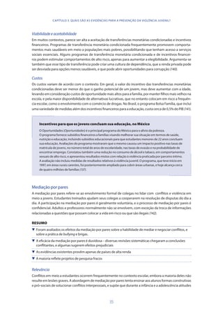 35
Viabilidadeeaceitabilidade
Em muitos contextos, parece ser alta a aceitação de transferências monetárias condicionadas e incentivos
financeiros. Programas de transferência monetária condicionada frequentemente promovem comporta-
mentos mais saudáveis em meio a populações mais pobres, possibilitando que tenham acesso a serviços
sociais essenciais. Alguns programas de transferência monetária condicionada e de incentivos financei-
ros podem estimular comportamentos de alto risco, apenas para aumentar a elegibilidade. Argumenta-se
também que esse tipo de transferência pode criar uma cultura de dependência, que a renda privada pode
ser desviada para opções menos saudáveis, e que pode abrir oportunidades para corrupção (140).
Custos
Os custos variam de acordo com o contexto. Em geral, o valor do incentivo das transferências monetárias
condicionadas deve ser menor do que o ganho potencial de um jovem, mas deve aumentar com a idade,
levando em consideração custos de oportunidade mais altos para a família, por manter filhos mais velhos na
escola, e pela maior disponibilidade de alternativas lucrativas, que no entanto colocam em risco a frequên-
cia escolar, como o envolvimento com o comércio de drogas. No Brasil, o programa Bolsa Família, que inclui
umavariedadedemedidasalémdosincentivosfinanceirosparaaeducação,custacercade0,5%doPIB(141).
Incentivos para que os jovens concluam sua educação, no México
O Oportunidades (Oportunidades) é o principal programa do México para o alívio da pobreza.
O programa fornece subsídios financeiros a famílias visando melhorar sua situação em termos de saúde,
nutrição e educação, incluindo subsídios educacionais para que estudantes menores de 22 anos concluam
sua educação. Avaliações do programa mostraram que o mesmo causou um impacto positivo nas taxas de
matrícula de jovens, no número total de anos de escolaridade, nas taxas de evasão e na probabilidade de
encontrar emprego. Constatou também uma redução no consumo de álcool e tabaco, em comportamentos
sexuais de alto risco, e apresentou resultados mistos com relação à violência praticada por parceiro íntimo.
A avaliação não incluiu medidas de resultados relativos à violência juvenil. O programa, que teve início em
1997, em áreas rurais carentes, foi posteriormente ampliado para cobrir áreas urbanas, e hoje alcança cerca
de quatro milhões de famílias (137).
Mediação por pares
A mediação por pares refere-se ao envolvimento formal de colegas no lidar com conflitos e violência em
meio a jovens. Estudantes treinados ajudam seus colegas a cooperarem na resolução de disputas do dia a
dia. A participação na mediação por pares é geralmente voluntária, e o processo de mediação por pares é
confidencial. Adultos e professores normalmente não se envolvem, com exceção da troca de informações
relacionadas a questões que possam colocar a vida em risco ou que são ilegais (142).
RESUMO
 Foram avaliados os efeitos da mediação por pares sobre a habilidade de mediar e negociar conflitos, e
sobre a prática de bullying e brigas.
 A eficácia da mediação por pares é duvidosa – diversas revisões sistemáticas chegaram a conclusões
conflitantes, e algumas sugerem efeitos prejudiciais
 As evidências existentes provêm apenas de países de alta renda
 A maioria reflete projetos de pesquisa fracos
Relevância
Conflitos em meio a estudantes ocorrem frequentemente no contexto escolar, embora a maioria deles não
resulteemlesõesgraves.Aabordagemdemediaçãoporparestentaensinaraosalunosformasconstrutivas
e pró-sociais de solucionar conflitos interpessoais, e supõe que durante a infância e a adolescência atitudes
CAPÍTULO 3. QUAIS SÃO AS EVIDÊNCIAS PARA A PREVENÇÃO DA VIOLÊNCIA JUVENIL?
 