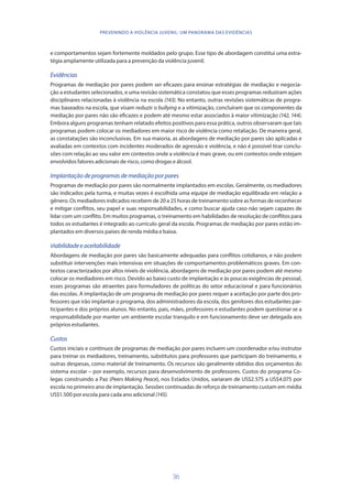 36
PREVENINDO A VIOLÊNCIA JUVENIL: UM PANORAMA DAS EVIDÊNCIAS
e comportamentos sejam fortemente moldados pelo grupo. Esse tipo de abordagem constitui uma estra-
tégia amplamente utilizada para a prevenção da violência juvenil.
Evidências
Programas de mediação por pares podem ser eficazes para ensinar estratégias de mediação e negocia-
ção a estudantes selecionados, e uma revisão sistemática constatou que esses programas reduziram ações
disciplinares relacionadas à violência na escola (143). No entanto, outras revisões sistemáticas de progra-
mas baseados na escola, que visam reduzir o bullying e a vitimização, concluíram que os componentes da
mediação por pares não são eficazes e podem até mesmo estar associados à maior vitimização (142, 144).
Embora alguns programas tenham relatado efeitos positivos para essa prática, outros observaram que tais
programas podem colocar os mediadores em maior risco de violência como retaliação. De maneira geral,
as constatações são inconclusivas. Em sua maioria, as abordagens de mediação por pares são aplicadas e
avaliadas em contextos com incidentes moderados de agressão e violência, e não é possível tirar conclu-
sões com relação ao seu valor em contextos onde a violência é mais grave, ou em contextos onde estejam
envolvidos fatores adicionais de risco, como drogas e álcool.
Implantaçãodeprogramasdemediaçãoporpares
Programas de mediação por pares são normalmente implantados em escolas. Geralmente, os mediadores
são indicados pela turma, e muitas vezes é escolhida uma equipe de mediação equilibrada em relação a
gênero. Os mediadores indicados recebem de 20 a 25 horas de treinamento sobre as formas de reconhecer
e mitigar conflitos, seu papel e suas responsabilidades, e como buscar ajuda caso não sejam capazes de
lidar com um conflito. Em muitos programas, o treinamento em habilidades de resolução de conflitos para
todos os estudantes é integrado ao currículo geral da escola. Programas de mediação por pares estão im-
plantados em diversos países de renda média e baixa.
Viabilidadeeaceitabilidade
Abordagens de mediação por pares são basicamente adequadas para conflitos cotidianos, e não podem
substituir intervenções mais intensivas em situações de comportamentos problemáticos graves. Em con-
textos caracterizados por altos níveis de violência, abordagens de mediação por pares podem até mesmo
colocar os mediadores em risco. Devido ao baixo custo de implantação e às poucas exigências de pessoal,
esses programas são atraentes para formuladores de políticas do setor educacional e para funcionários
das escolas. A implantação de um programa de mediação por pares requer a aceitação por parte dos pro-
fessores que irão implantar o programa, dos administradores da escola, dos genitores dos estudantes par-
ticipantes e dos próprios alunos. No entanto, pais, mães, professores e estudantes podem questionar se a
responsabilidade por manter um ambiente escolar tranquilo e em funcionamento deve ser delegada aos
próprios estudantes.
Custos
Custos iniciais e contínuos de programas de mediação por pares incluem um coordenador e/ou instrutor
para treinar os mediadores, treinamento, substitutos para professores que participam do treinamento, e
outras despesas, como material de treinamento. Os recursos são geralmente obtidos dos orçamentos do
sistema escolar – por exemplo, recursos para desenvolvimento de professores. Custos do programa Co-
legas construindo a Paz (Peers Making Peace), nos Estados Unidos, variaram de US$2.575 a US$4.075 por
escola no primeiro ano de implantação. Sessões continuadas de reforço de treinamento custam em média
US$1.500 por escola para cada ano adicional (145).
 