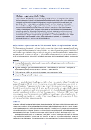 37
Mediação por pares, nos Estados Unidos
Colegas fazendo a Paz (Peers Making Peace) é um programa de mediação por colegas, baseado na escola,
para estudantes desde o ensino fundamental até o ensino médio. Facilitadores adultos, como professores,
consultores ou enfermeiros escolares, frequentam um curso de treinamento com duração de três dias,
quando aprendem a treinar a equipe de mediação estudantil – com 15 a 24 estudantes selecionados
como mediadores de colegas. A seguir, os estudantes mediadores recebem três sessões de treinamento
ministrado pelo facilitador ao longo do ano escolar, sendo que cada sessão dura de três a cinco horas.
Durante o treinamento, os alunos aprendem como colocar-se como modelo e como fazer a mediação
entre colegas que talvez não possuam habilidades para solucionar seus próprios conflitos sem recorrer
à violência. Dois experimentos randomizados controlados do programa constataram que o número de
encaminhamentos disciplinares, o número de agressões físicas e o número de faltas diminuiu nos distritos
escolares onde o programa foi aplicado. Nos grupos que receberam a intervenção, aumentaram as
percepções de segurança, auto eficácia e de autoestima (145).
Atividadesapósoperíodoescolareoutrasatividadesestruturadasparaperíodosdelazer
Atividades após o período escolar e outras atividades estruturadas extracurriculares para períodos de lazer,
oferecem oportunidades para que os jovens interajam com seus colegas e desenvolvam habilidades. A
participação nessas atividades – que normalmente acontecem no período da tarde, após as aulas, ou em
acampamentosdeverãoduranteasférias–évoluntária.Égrandeavariaçãoentreessesprogramascomre-
lação ao tipo de atividades promovidas, duração, grupos a que se destinam e qualificação de supervisores.
RESUMO
 Foram avaliados os efeitos sobre taxas de evasão escolar, delinquência em meio a adolescentes e
crime praticado por jovens
 Algumas estratégias que incluíam treinamento em habilidades sociais reduziram a delinquência,
fatores de risco como consumo de álcool e drogas, e a evasão escolar
 Existem algumas evidências provenientes de países de renda média e baixa
 A maioria reflete projetos de pesquisa fracos
Relevância
Presume-se que atividades estruturadas para períodos de lazer e após as aulas reduzam fatores de risco
para a violência juvenil de três formas. Primeiramente, fornecem à criança uma supervisão durante pe-
ríodos críticos do dia. Pesquisas demonstraram que o maior número de ocorrências de algumas formas
de violência juvenil acontece no período da tarde, quando os jovens estão sem supervisão. Em segundo
lugar,supõe-sequeoapegoàescolaaumenteespecialmentecomatividadesbaseadasnaescola.Vínculoe
apego em relação à escola constituem outro fator de proteção contra a violência juvenil. Em terceiro lugar,
esses programas podem fornecer aos jovens as habilidades necessárias para evitar comportamentos vio-
lentos. Atividades estruturadas para períodos de lazer incluem frequentemente componentes de desen-
volvimento de habilidades sociais e para a vida.
Evidências
Umameta-análisedeprogramasdeatividadespósperíodoescolarnosEstadosUnidosconstatouqueosparti-
cipantesdemonstraramaumentossignificativosemfatoresdeproteção,comovínculocomaescola,compor-
tamentossociaispositivoseníveisdedesempenhoacadêmico;ereduçõessignificativasemcomportamentos
problemáticos. Os programas que incluíram componentes de desenvolvimento de habilidades acadêmicas e
sociaisapresentarammaiorefeitopreventivodoqueaquelesquenãoincluíramtaiscomponentes(146).
Alguns estudos não incluídos na meta-análise citada acima mediram especificamente níveis de violência
como resultado de atividades estruturadas para períodos de lazer. Um estudo longitudinal, em um acom-
panhamento de quatro anos, constatou redução na delinquência juvenil e no comportamento violento
CAPÍTULO 3. QUAIS SÃO AS EVIDÊNCIAS PARA A PREVENÇÃO DA VIOLÊNCIA JUVENIL?
 