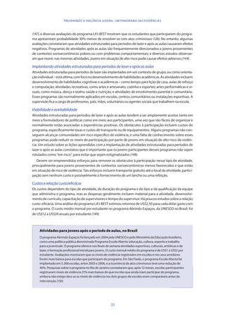 38
PREVENINDO A VIOLÊNCIA JUVENIL: UM PANORAMA DAS EVIDÊNCIAS
(147), e diversas avaliações do programa LA’s BEST mostram que os estudantes que participaram do progra-
ma apresentam probabilidade 30% menor de envolver-se com atos criminosos (126). No entanto, algumas
avaliações constataram que atividades estruturadas para períodos de lazer e após as aulas causaram efeitos
negativos. Programas de atividades após as aulas são frequentemente direcionados a jovens provenientes
de contextos socioeconômicos pobres ou com problemas comportamentais; e diversos estudos observar-
am que reunir, nas mesmas atividades, jovens em situação de alto risco pode causar efeitos adversos (144).
Implantandoatividadesestruturadasparaperíodosdelasereapósasaulas
Atividadesestruturadasparaperíodosdelazersãoimplantadasemumcontextodegrupo,oucomoorienta-
çãoindividual–estaúltima,comfoconodesenvolvimentodehabilidadesacadêmicas.Asatividadesincluem
desenvolvimento de habilidades cognitivas e acadêmicas – como tempo para lição de casa, aulas de reforço
e computação; atividades recreativas, como artes e artesanato, cozinha e esportes; artes performáticas e vi-
suais, como música, dança e teatro; saúde e nutrição; e atividades de envolvimento parental e comunitário.
Esses programas são normalmente aplicados em escolas, centros comunitários ou instalações esportivas. A
supervisão fica a cargo de professores, pais, mães, voluntários ou agentes sociais que trabalhem na escola.
Viabilidadeeaceitabilidade
Atividades estruturadas para períodos de lazer e após as aulas tendem a ser amplamente aceitas tanto em
meio a formuladores de políticas como em meio aos participantes, uma vez que são fáceis de organizar e
normalmente estão associadas a experiências positivas. Os obstáculos à participação incluem custos do
programa, especificamente taxas e custos de transporte ou de equipamentos. Alguns programas não con-
seguem alcançar comunidades em risco específico de violência, e uma falta de conhecimento sobre esses
programas pode reduzir os níveis de participação por parte de jovens em situação de alto risco de violên-
cia. Um estudo sobre as lições aprendidas com a implantação de atividades estruturadas para períodos de
lazer e após as aulas constatou que é importante que os jovens participantes desses programas não sejam
rotulados como “em risco”, para evitar que sejam estigmatizados (148).
Devem ser empreendidos esforços para remover os obstáculos à participação nesse tipo de atividade,
principalmente para jovens provenientes de contextos socioeconômicos menos favorecidos e que estão
em situação de risco de violência. Tais esforços incluem transporte gratuito até o local da atividade, partici-
pação sem nenhum custo e possivelmente o fornecimento de um lanche ou uma refeição.
Custoserelaçãocusto/eficácia
Os custos dependem do tipo de atividade, da duração do programa e do tipo e da qualificação da equipe
que administra o programa, mas as despesas geralmente incluem material para a atividade, desenvolvi-
mento de currículo, capacitação de supervisores e tempo do supervisor. Há poucos estudos sobre a relação
custo-eficácia. Uma análise do programa LA’s BEST estimou retornos de US$2,50 para cada dólar gasto com
o programa. O custo médio mensal por estudante no programa Abrindo Espaços, da UNESCO no Brasil, foi
de US$12 a US$24 anuais por estudante (149).
Atividades para jovens após o período de aulas, no Brasil
O programa Abrindo Espaços foi lançado em 2004 pela UNESCO e pelo Ministério da Educação brasileiro,
como uma política pública denominada Programa Escola Aberta: educação, cultura, esporte e trabalho
para a juventude. O programa oferece nos finais de semana atividades esportivas, culturais, artísticas e de
lazer, e formação profissional inicial para jovens. O custo mensal médio do programa é de US$1 a US$2 por
estudante. Avaliações mostraram que os níveis de violência registrados em escolas e nos seus arredores
foram mais baixos para escolas que participam do programa. Em São Paulo, o programa Escola Aberta foi
implantado em 5.306 escolas, entre 2003 e 2006, e a ocorrência de atos criminosos teve uma redução de
46%. Pesquisas sobre o programa no Rio de Janeiro constataram que, após 12 meses, escolas participantes
registraram níveis de violência 31% mais baixos do que escolas que ainda iriam participar do programa,
embora não esteja claro se os níveis de violência nos dois grupos de escolas eram comparáveis antes da
intervenção (150).
 