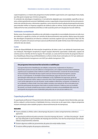 40
PREVENINDO A VIOLÊNCIA JUVENIL: UM PANORAMA DAS EVIDÊNCIAS
cação terapêutica, e a maioria dos programas envolve também supervisores com capacitação mais ampla,
que dão apoio à equipe que ministra o programa.
O conteúdo das abordagens terapêuticas é normalmente adaptado para necessidades específicas dos jo-
vens,emborageralmenteassociemhabilidadessociaisecapacitaçãocomportamental,técnicasdeautocon-
troleedecontroledaraiva,eelementoscognitivos,comoraciocíniomoraleadoçãodaperspectivadooutro,
para entender melhor os impactos negativos da violência sobre as vítimas. Outras intervenções são direcio-
nadas de forma mais consistente às famílias e à rede social dos jovens em situação de risco de violência.
Viabilidadeeaceitabilidade
Muitas vezes, formuladores de políticas são solicitados a responder às necessidades de jovens em alto risco
de violência e a ajudá-los a tomar um caminho de desenvolvimento mais positivo. Baixas taxas de evasão
das abordagens terapêuticas em diversos contextos nacionais sugerem que sua aceitação é alta (155). No
entanto, em países com poucos serviços e poucos profissionais de saúde mental, essas intervenções prova-
velmente não são viáveis.
Custos
A falta de disponibilidade de intervenções terapêuticas de baixo custo é um obstáculo importante para
sua realização. Abordagens terapêuticas exigem equipes altamente capacitadas e dedicadas, capazes de
orientar jovens e famílias de forma regular. Por exemplo, os custos de fornecimento do programa Raciocí-
nio e Reabilitação (ReasoningandRehabilitation), no Reino Unido, foram estimados em £121 por adolescen-
te com comportamento transgressor e em £637 por adulto transgressor (154).
Um programa internacional de raciocínio e reabilitação
O programa Raciocínio e Reabilitação, de múltiplos componentes, implantado em 20 países, é
direcionado a jovens em risco de violência e a transgressores, com o objetivo de desenvolver habilidades
cognitivas que os ajudarão a fazer melhores escolhas comportamentais. Consiste de 36 sessões de duas
horas de duração, ministradas de duas a quatro vezes por semana ao longo do programa, a grupos
de seis a 12 participantes. As atividades incluem dramatização, jogos de raciocínio e exercícios de
aprendizagem elaborados para melhorar habilidades sociais, habilidades de negociação, gestão de
emoções, pensamento criativo, valores e raciocínio crítico (156). O programa foi desenvolvido no Canadá
e vem sendo replicado em cerca de 20 países, sendo avaliado na Alemanha, na Espanha, na Finlândia, no
Irã, na Islândia e no Reino Unido. Uma meta-análise constatou uma redução de 14% na reincidência por
parte dos participantes do programa. Nem todos os estudos incluíram a violência como um resultado.
No entanto, um estudo canadense que incluiu a violência constatou uma probabilidade 49% menor de
participantes do programa serem readmitidos pela prática de um novo ato de violência (157).
Capacitação profissional
A capacitação profissional é frequentemente oferecida a jovens em situação menos favorecidas, para aju-
dá-los a adquirir conhecimentos e habilidades técnicas, comerciais ou de supervisão, e alguns programas
incluem orientação sobre trabalho próprio e desenvolvimento de microempresas.
RESUMO
 Foram avaliados os efeitos sobre o desemprego de jovens e sobre comportamentos violentos e
agressivos
 A capacitação profissional pode aumentar a taxa de emprego de jovens – um fator de proteção – desde
que seja adequada às oportunidades de emprego do momento, mas não há comprovação clara de que
reduza comportamentos violentos
 Existem algumas evidências provenientes de países de renda média e baixa
 A maioria reflete projetos de pesquisa substantivos
 