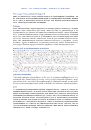 41
Relevânciaparaaprevençãodaviolênciajuvenil
Jovens com dificuldades para encontrar e manter empregos estão mais propensos à criminalidade, à vio-
lência e ao abuso de drogas. O emprego juvenil é considerado fator de proteção contra a violência. Progra-
mas de capacitação profissional são implantados em muitos países, a maioria com o objetivo primário de
reduzir o desemprego e a pobreza em meio aos jovens.
Evidências
Poucos estudos mediram o impacto de programas de capacitação profissional em relação a resultados
de violência juvenil, e entre os poucos que o fizeram, a maioria teve como foco jovens em situação de alto
risco de violência, ou que já estavam em contato com o sistema de justiça criminal. Estudos randomizados
de boa qualidade constataram que a capacitação profissional não reduz o comportamento violento (158,
159), ao passo que estudos observacionais de qualidade inferior constataram efeitos de pequeno ou médio
impacto (160). Uma revisão sistemática verificou que os serviços de apoio analisados – incluindo aconselha-
mento sobre trabalho e habilidades profissionais para jovens sob a custódia da justiça devido a seu risco
de violência – registrou resultados mistos para detenções por crimes (161). Portanto, são necessárias novas
pesquisas para determinar se programas de formação profissional podem reduzir a violência juvenil.
Implantaçãodeprogramasdecapacitaçãoprofissional
A capacitação profissional deve ser orientada pela demanda, e é preciso que haja correspondência entre
habilidades profissionais e as exigências do mercado. A capacitação profissional apenas terá impacto sig-
nificativo sobre a taxa de emprego juvenil e a prevenção da violência se for realizada no contexto de uma
estratégia integrada para o desenvolvimento econômico e a criação de postos de trabalho. Assim sendo,
ao considerar a possibilidade de implantação de programas de capacitação profissional para jovens em
risco de violência, é importante avaliar a capacidade das instituições de capacitação, os equipamentos
técnicos disponíveis, a cooperação existente com empresas, e a existência de modelos sustentáveis de
financiamento.
Programas de capacitação profissional vêm sendo implantados em muitos países, e exemplos prove-
nientes de países de renda média e baixa incluem o programa Oportunidades para Jovens Vulneráveis em
situação de Pobreza, em Samoa, e o Centro de Trabalho para Jovens, nas Filipinas (162).
Viabilidadeeaceitabilidade
Programas de capacitação profissional gozam de altos níveis de aceitação, embora frequentemente as ta-
xas de evasão sejam altas, principalmente em meio a jovens em maior risco de violência. Quando a capaci-
tação profissional não é orientada pela demanda do mercado de trabalho, e é implantada sem oportunida-
des reais de emprego subsequente, pode resultar em desilusão e desconfiança em relação às autoridades.
Custos
Os custos de programas de capacitação profissional são variáveis. Durante a capacitação, estagiários de-
vem aceitar salários mais baixos e arcar com os custos de oportunidade, como perda de renda como traba-
lhadores não qualificados; e empregadores devem pagar salários e custos trabalhistas, assim como alocar
tempo de supervisores experientes para o programa. Cursos de capacitação ministrados nas empresas exi-
gem material, vestimentas especiais, salário de professores e custos de administração. Por parte do gover-
no, pode ser necessário pagar subsídios para empresas de capacitação, ou fazer concessões financeiras aos
empregadores para o financiamento de programas de capacitação profissional. O Chile vem implantando
diversos programas para fortalecer a capacidade profissional dos jovens e o Chile Jovem (Chile Joven), um
programa de capacitação profissional implantado ao longo de 11 anos, registrou 165 mil participantes, a
um custo de US$107 milhões (US$648 por participante) (163).
CAPÍTULO 3. QUAIS SÃO AS EVIDÊNCIAS PARA A PREVENÇÃO DA VIOLÊNCIA JUVENIL?
 