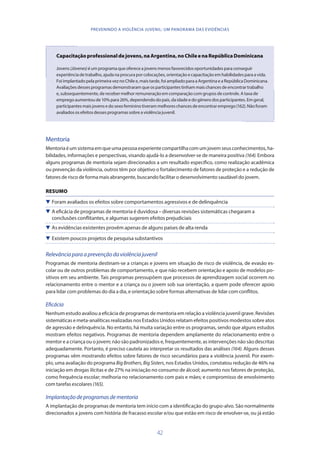 42
PREVENINDO A VIOLÊNCIA JUVENIL: UM PANORAMA DAS EVIDÊNCIAS
Capacitaçãoprofessionaldejovens,naArgentina,noChileenaRepúblicaDominicana
Jovens(Jóvenes) éumprogramaqueofereceajovensmenosfavorecidosoportunidadesparaconseguir
experiênciadetrabalho,ajudanaprocuraporcolocações,orientaçãoecapacitaçãoemhabilidadesparaavida.
FoiimplantadopelaprimeiraveznoChilee,maistarde,foiampliadoparaaArgentinaeaRepúblicaDominicana.
Avaliaçõesdessesprogramasdemonstraramqueosparticipantestinhammaischancesdeencontrartrabalho
e,subsequentemente,derecebermelhorremuneraçãoemcomparaçãocomgruposdecontrole.Ataxade
empregoaumentoude10%para26%,dependendodopaís,daidadeedogênerodosparticipantes.Emgeral,
participantesmaisjovensedosexofemininotiverammelhoreschancesdeencontraremprego(162).Nãoforam
avaliadososefeitosdessesprogramassobreaviolênciajuvenil.
Mentoria
Mentoriaéumsistemaemqueumapessoaexperientecompartilhacomumjovemseusconhecimentos,ha-
bilidades, informações e perspectivas, visando ajudá-lo a desenvolver-se de maneira positiva (164). Embora
alguns programas de mentoria sejam direcionados a um resultado específico, como realização acadêmica
ou prevenção da violência, outros têm por objetivo o fortalecimento de fatores de proteção e a redução de
fatores de risco de forma mais abrangente, buscando facilitar o desenvolvimento saudável do jovem.
RESUMO
 Foram avaliados os efeitos sobre comportamentos agressivos e de delinquência
 A eficácia de programas de mentoria é duvidosa – diversas revisões sistemáticas chegaram a
conclusões conflitantes, e algumas sugerem efeitos prejudiciais
 As evidências existentes provêm apenas de alguns países de alta renda
 Existem poucos projetos de pesquisa substantivos
Relevânciaparaaprevençãodaviolênciajuvenil
Programas de mentoria destinam-se a crianças e jovens em situação de risco de violência, de evasão es-
colar ou de outros problemas de comportamento, e que não recebem orientação e apoio de modelos po-
sitivos em seu ambiente. Tais programas pressupõem que processos de aprendizagem social ocorrem no
relacionamento entre o mentor e a criança ou o jovem sob sua orientação, a quem pode oferecer apoio
para lidar com problemas do dia a dia, e orientação sobre formas alternativas de lidar com conflitos.
Eficácia
Nenhum estudo avaliou a eficácia de programas de mentoria em relação a violência juvenil grave. Revisões
sistemáticas e meta-analíticas realizadas nos Estados Unidos relatam efeitos positivos modestos sobre atos
de agressão e delinquência. No entanto, há muita variação entre os programas, sendo que alguns estudos
mostram efeitos negativos. Programas de mentoria dependem amplamente do relacionamento entre o
mentor e a criança ou o jovem; não são padronizados e, frequentemente, as intervenções não são descritas
adequadamente. Portanto, é preciso cautela ao interpretar os resultados das análises (164). Alguns desses
programas vêm mostrando efeitos sobre fatores de risco secundários para a violência juvenil. Por exem-
plo, uma avaliação do programa Big Brothers, Big Sisters, nos Estados Unidos, constatou redução de 46% na
iniciação em drogas ilícitas e de 27% na iniciação no consumo de álcool; aumento nos fatores de proteção,
como frequência escolar; melhoria no relacionamento com pais e mães; e compromisso de envolvimento
com tarefas escolares (165).
Implantaçãodeprogramasdementoria
A implantação de programas de mentoria tem início com a identificação do grupo-alvo. São normalmente
direcionados a jovens com história de fracasso escolar e/ou que estão em risco de envolver-se, ou já estão
 