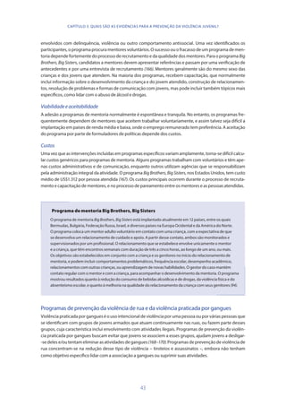43
envolvidos com delinquência, violência ou outro comportamento antissocial. Uma vez identificados os
participantes,oprogramaprocuramentoresvoluntários.Osucessoouofracassodeumprogramademen-
toria depende fortemente do processo de recrutamento e da qualidade dos mentores. Para o programa Big
Brothers, Big Sisters, candidatos a mentores devem apresentar referências e passam por uma verificação de
antecedentes e por uma entrevista de recrutamento (166). Mentores geralmente são do mesmo sexo das
crianças e dos jovens que atendem. Na maioria dos programas, recebem capacitação, que normalmente
inclui informação sobre o desenvolvimento da criança e do jovem atendido, construção de relacionamen-
tos, resolução de problemas e formas de comunicação com jovens, mas pode incluir também tópicos mais
específicos, como lidar com o abuso de álcool e drogas.
Viabilidadeeaceitabilidade
A adesão a programas de mentoria normalmente é espontânea e tranquila. No entanto, os programas fre-
quentemente dependem de mentores que aceitem trabalhar voluntariamente, e assim talvez seja difícil a
implantação em países de renda média e baixa, onde o emprego remunerado tem preferência. A aceitação
do programa por parte de formuladores de políticas depende dos custos.
Custos
Uma vez que as intervenções incluídas em programas específicos variam amplamente, torna-se difícil calcu-
lar custos genéricos para programas de mentoria. Alguns programas trabalham com voluntários e têm ape-
nas custos administrativos e de comunicação, enquanto outros utilizam agências que se responsabilizam
pela administração integral da atividade. O programa BigBrothers, BigSisters, nos Estados Unidos, tem custo
médio de US$1.312 por pessoa atendida (167). Os custos principais ocorrem durante o processo de recruta-
mento e capacitação de mentores, e no processo de pareamento entre os mentores e as pessoas atendidas.
Programa de mentoria Big Brothers, Big Sisters
O programa de mentoria BigBrothers,BigSisters está implantado atualmente em 12 países, entre os quais
Bermudas, Bulgária, Federação Russa, Israel, e diversos países na Europa Ocidental e da América do Norte.
O programa coloca um mentor adulto voluntário em contato com uma criança, com a expectativa de que
se desenvolva um relacionamento de cuidado e apoio. A partir desse contato, ambos são monitorados e
supervisionados por um profissional. O relacionamento que se estabelece envolve unicamente o mentor
e a criança, que têm encontros semanais com duração de três a cinco horas, ao longo de um ano, ou mais.
Os objetivos são estabelecidos em conjunto com a criança e os genitores no início do relacionamento de
mentoria, e podem incluir comportamentos problemáticos, frequência escolar, desempenho acadêmico,
relacionamentos com outras crianças, ou aprendizagem de novas habilidades. O gestor do caso mantém
contato regular com o mentor e com a criança, para acompanhar o desenvolvimento da mentoria. O programa
mostrou resultados quanto à redução do consumo de bebidas alcoólicas e de drogas, da violência física e do
absenteísmo escolar, e quanto à melhoria na qualidade do relacionamento da criança com seus genitores (94).
Programas de prevenção da violência de rua e da violência praticada por gangues
Violência praticada por gangues é o uso intencional de violência por uma pessoa ou por várias pessoas que
se identificam com grupos de jovens armados que atuam continuamente nas ruas, ou fazem parte desses
grupos, cuja característica inclui envolvimento com atividades ilegais. Programas de prevenção da violên-
cia praticada por gangues buscam evitar que jovens se associem a esses grupos, ajudam jovens a desligar-
-sedelese/outentameliminarasatividadesdegangues(168–170).Programasdeprevençãodeviolênciade
rua concentram-se na redução desse tipo de violência – tiroteios e assassinatos –, embora não tenham
como objetivo específico lidar com a associação a gangues ou suprimir suas atividades.
CAPÍTULO 3. QUAIS SÃO AS EVIDÊNCIAS PARA A PREVENÇÃO DA VIOLÊNCIA JUVENIL?
 