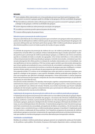 44
PREVENINDO A VIOLÊNCIA JUVENIL: UM PANORAMA DAS EVIDÊNCIAS
RESUMO
 Foramavaliadosefeitosrelacionadoscomcrimespraticadosporjovensquefazempartedegangues:evitar
queosjovensseassociemagangues;ajudá-losadesligar-sedasgangues;eeliminarasatividadesdasgangues
 Não há evidências suficientes sobre a eficácia para evitar que os jovens se associem a gangues, ajudá-los
a desligar-se das gangues e eliminar as atividades das gangues
 Existem algumas evidências sobre prevenção associação com gangues
 As evidências existentes provêm apenas de países de alta renda
 A maioria reflete projetos de pesquisa fracos
Relevânciaparaaprevençãodaviolênciajuvenil
Pesquisas sobre fatores de risco indicam que jovens que se envolvem com gangues estão mais propensos a
praticar atos de delinquência e delitos violentos graves do que jovens que não participam de gangues e do
que jovens delinquentes que não fazem parte desses grupos (168). A violência praticada por gangues tem
alta relevância política e ocorre em todas as partes do mundo, em graus variados.
Eficácia
O conteúdo de programas de prevenção de violência de rua e de violência praticada por gangues varia
amplamente, tornando difícil sua avaliação. Embora individualmente alguns estudos apresentem resulta-
dos positivos para a prevenção de violência praticada por gangues, as evidências são menos consistentes
quando os resultados de todos os estudos são agrupados. Uma revisão sistemática e a meta-análise dos
esforços de prevenção da violência praticada por gangues, incluindo nove estudos, constataram que inter-
venções abrangentes têm efeito positivo na redução de resultados relacionados com a criminalidade, mas
não significativo em termos estatísticos (170). Essa revisão sugeriu também que intervenções abrangentes,
que incluem gestão personalizada de casos, envolvimento da comunidade no planejamento e na realiza-
ção de intervenções, e provimento de incentivos a membros de gangues para que modifiquem o compor-
tamento infrator, podem ser mais eficazes do que programas que não associam esses elementos.
Uma segunda revisão (171) centrou-se em estratégias para evitar que jovens se associem a gangues, para
ajudá-los a desligar-se das gangues, e para suprimir atividades violentas praticadas pelas gangues. Con-
cluiu que programas que aplicaram estratégias abrangentes e foram direcionados a crianças pequenas
foram mais promissores do que aqueles compostos de uma única estratégia de prevenção, ou que aborda-
ram apenas um único fator de risco.
Uma terceira revisão sistemática (172) abordou intervenções cognitivo-comportamentais para evitar o en-
volvimento de crianças e jovens entre 7 e 16 anos de idade com gangues juvenis, e não encontrou pesqui-
sas que atendessem aos critérios de inclusão. Portanto, essa revisão recomendou que fossem realizadas
avaliações de intervenções cognitivo-comportamentais para a prevenção de violência praticada por gan-
gues, visando preencher essa lacuna de evidências.
Implantaçãodeprogramasdeprevençãodeviolênciaderuaeviolênciapraticadaporgangues
A implantação de programas de prevenção de violência de rua e da violência praticada por gangues depen-
de amplamente da natureza das atividades das gangues, e do alcance das estruturas estabelecidas pelas
gangues. Conforme o contexto, é preciso decidir qual deve ser o foco do programa: prevenção primária da
associaçãoagangues,ajudaparaodesligamentodosmembrosdagangue,eliminaçãodasatividadescrimi-
nosas, ou uma combinação desses três elementos. A maioria desses programas inclui mecanismos para ga-
rantir forte envolvimento da comunidade, principalmente de líderes comunitários, a fim de transmitir uma
mensagem clara e consistente de que a violência praticada por gangues é inaceitável. A implantação pode
ou não envolver a colaboração de forças policiais. Com frequência, programas de prevenção de violência
praticada por gangues acrescentam componentes de capacitação profissional ou de desenvolvimento pes-
soal, que auxiliam os membros de gangues a encontrar alternativas para transgressões violentas.
Viabilidadeeaceitabilidade
Medidas de combate à violência praticada por gangues parecem ser amplamente aceitas por formulado-
res de políticas e pelo público. No entanto, há poucas informações disponíveis sobre a aceitação desses
 