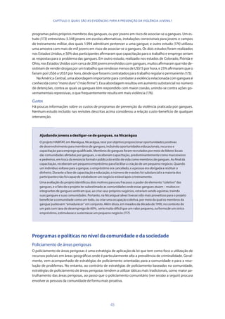 45
programas pelos próprios membros das gangues, ou por jovens em risco de associar-se a gangues. Um es-
tudo (173) entrevistou 3.348 jovens em escolas alternativas, instalações correcionais para jovens e campos
de treinamento militar, dos quais 1.994 admitiram pertencer a uma gangue; e outro estudo (174) utilizou
uma amostra com mais de mil jovens em risco de associar-se a gangues. Os dois estudos foram realizados
nos Estados Unidos, e 50% dos participantes afirmaram que capacitação para o trabalho e emprego seriam
as respostas para o problema das gangues. Em outro estudo, realizado nos estados de Colorado, Flórida e
Ohio,nosEstadosUnidoscomcercade200jovensenvolvidoscomgangues,muitosafirmaramquenãode-
sistiriam de vender drogas por um trabalho que rendesse menos de US$15 por hora, e 25% afirmaram que o
fariam por US$6 a US$7 por hora, desde que fossem contratados para trabalho regular e permanente (175).
Na América Central, uma abordagem importante para combater a violência relacionada com gangues é
conhecida como “manodura” (“mão firme”). Essa abordagem resultou em aumento substancial no número
de detenções, contra as quais as gangues têm respondido com maior coesão, unindo-se contra ações go-
vernamentais repressivas, o que frequentemente resulta em mais violência (176).
Custos
Há poucas informações sobre os custos de programas de prevenção da violência praticada por gangues.
Nenhum estudo incluído nas revisões descritas acima considerou a relação custo-benefício de qualquer
intervenção.
Ajudando jovens a desligar-se de gangues, na Nicarágua
O projeto HABITAT, em Manágua, Nicarágua, teve por objetivo proporcionar oportunidades positivas
de desenvolvimento para membros de gangues, incluindo oportunidades educacionais, recursos e
capacitação para emprego qualificado. Membros de gangues foram recrutados por meio de líderes locais
das comunidades afetadas por gangues, e receberam capacitação, predominantemente como marceneiros
e pedreiros, em troca da renúncia formal e pública do estilo de vida como membros de gangues. Ao final da
capacitação, receberam um pequeno empréstimo para facilitar a criação de um pequeno negócio. Quando
um indivíduo voltava para a gangue, o empréstimo era cancelado, e a pessoa era obrigada a restituir o
dinheiro. Durante a fase de capacitação e educação, o número de evasões foi substancial e a maioria dos
participantes não foi capaz de estabelecer um negócio estável após o treinamento.
Uma avaliação do projeto identificou dois motivos para seu fracasso: o poder do elemento “coletivo” das
gangues, e o fato de o projeto ter subestimado as comunidades onde essas gangues atuam – muitos ex-
integrantes de gangues sentiram que, ao criar seus próprios negócios, estariam sendo egoístas, traindo
suas gangues e suas comunidades. Portanto, na Nicarágua talvez tivesse sido mais proveitoso para o projeto
beneficiar a comunidade como um todo, ou criar uma ocupação coletiva, por meio da qual os membros da
gangue pudessem “amadurecer” em conjunto. Além disso, em meados da década de 1990, no contexto de
um país com taxa de desemprego de 60%, seria muito difícil que um valor pequeno, na forma de um único
empréstimo, estimulasse e sustentasse um pequeno negócio (177).
Programas e políticas no nível da comunidade e da sociedade
Policiamento de áreas perigosas
O policiamento de áreas perigosas é uma estratégia de aplicação da lei que tem como foco a utilização de
recursos policiais em áreas geográficas onde é particularmente alta a prevalência de criminalidade. Geral-
mente, vem acompanhado de estratégias de policiamento orientadas para a comunidade e para a reso-
lução de problemas. No entanto, ao contrário de estratégias de policiamento baseadas na comunidade,
estratégias de policiamento de áreas perigosas tendem a utilizar táticas mais tradicionais, como maior pa-
trulhamento das áreas perigosas, ao passo que o policiamento comunitário (ver sessão a seguir) procura
envolver as pessoas da comunidade de forma mais proativa.
CAPÍTULO 3. QUAIS SÃO AS EVIDÊNCIAS PARA A PREVENÇÃO DA VIOLÊNCIA JUVENIL?
 