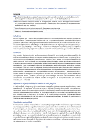 46
PREVENINDO A VIOLÊNCIA JUVENIL: UM PANORAMA DAS EVIDÊNCIAS
RESUMO
 O policiamento de áreas perigosas frequentemente é implantado e avaliado em associação com estra-
tégias de policiamento orientadas para a comunidade e para a resolução de problemas
 Revisões sistemáticas de policiamento de áreas perigosas mostram poucos efeitos positivos sobre a re-
dução de crimes violentos; um estudo do modelo Cardiff mostrou reduções substanciais em ferimentos
relacionados com atos violentos.
 As evidências existentes provêm apenas de alguns países de alta renda
 Há alguns projetos de pesquisa substantivos
Relevância
Estudos sugerem que a maioria das atividades criminosas e muitos casos de violência juvenil ocorrem em
locais específicos – por exemplo, em determinadas ruas, clubes e bares. Portanto, crimes e atos de violência
podem ser reduzidos se esforços preventivos forem concentrados sistematicamente nesses locais – as cha-
madas “áreas perigosas”. A concentração de atividades criminosas em algumas poucas áreas perigosas pa-
rece ser mais relevante do que a concentração em indivíduos (178). Centradas em áreas em que a violência é
mais frequente, intervenções policiais localizadas buscam maior eficácia na redução de crimes e distúrbios.
Evidências
Com base em dez experimentos randomizados controlados (179), uma revisão sistemática dos efeitos do
policiamento de áreas perigosas constatou resultados modestos, porém significativos, na redução de cri-
mes contra a propriedade e de crimes e distúrbios violentos (180). A revisão controlou possíveis efeitos de
deslocamento de ações criminosas para outros locais nas proximidades. Avaliou também estratégias de po-
liciamento de áreas perigosas em associação com estratégias de policiamento orientadas para a resolução
de problemas, e concluiu que a associação das duas abordagens resultou em maiores reduções na criminali-
dade em geral. É preciso cautela ao interpretar esses resultados, uma vez que é muito pequeno o número de
estudoselegíveisqueanalisaramumgrupoamploediversificadodeproblemasedepossíveisintervenções.
Posteriormente a essa revisão, uma avaliação de resultados do “modelo Cardiff” – por meio do qual da-
dos dos setores de emergência dos hospitais são cruzados com dados da polícia para melhor identificar as
áreas perigosas devido à violência – mostrou que essas estratégias reduziram substancialmente as taxas
de ferimentos relacionados com violência tratados em hospitais, e de lesões relacionadas com violência
relatadas para a polícia (8).
Implantaçãodeprogramasdepoliciamentodeáreasperigosas
A implantação de policiamento de áreas perigosas exige dados adicionais sobre as questões “quem, o quê,
quando, onde e de que forma” referentes ao crime e à violência. Tais dados devem incluir informações pro-
venientes de setores de atendimento de emergência nos hospitais sobre ferimentos relacionados com atos
violentos, ou sobre vandalismo e furtos, de modo a complementar estatísticas criminais da polícia, que
com frequência não incluem dados de ocorrências de violência. Dispondo dessas informações, as áreas
perigosas podem ser identificadas com a ajuda de equipes capacitadas em tecnologia de mapeamento e
análise de banco de dados geográficos.
Viabilidadeeaceitabilidade
O policiamento em áreas perigosas talvez não seja adequado para todos os contextos. As pré-condições
essenciais para estratégias de policiamento em áreas perigosas incluem a existência de um sistema policial
legítimo, responsável, não repressor e não corrupto, e estatísticas precisas e oportunas sobre momento, lo-
cal e natureza dos eventos. Formuladores de políticas talvez sejam atraídos para abordagens de manuten-
ção da lei e da ordem para enfrentar crimes e atos de violência, como resposta às demandas de cidadãos
por medidas severas e formas de intimidação. Intervenções de policiamento realizadas em um contexto de
repressão, falta de responsabilização e corrupção podem aumentar as tensões sociais e a violência juvenil.
Aplicado de maneira dissociada de abordagens centradas na comunidade, o policiamento de áreas perigo-
sas pode aumentar as tensões comunitárias.
 