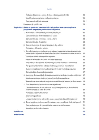 vii
ÍNDICE
		 Redução do acesso a armas de fogo e de seu uso indevido	 53
		 Modificações espaciais e melhorias urbanas	 54
		 Desconcentração da pobreza	 56
	 Panorama de evidências	 58
Capítulo 4. 	O que os governos e a sociedade civil podem fazer para implantar 	
	 programas de prevenção da violência juvenil	 60
	 1.	 Aumento da conscientização sobre prevenção	 62
		 Conscientização dentro do setor da saúde	 62
		 Conscientização em meio a outros setores 	 62
		 Conscientização do público	 63
	 2. 	 Desenvolvimento de parcerias através dos setores	 64
		 Consultas a diferentes setores	 64
	 3. 	 Fortalecimento do conhecimento sobre a importância da coleta de dados 	
		 sobreviolênciajuvenilfatalenãofatal,esobrefatoresderiscoedeproteção	 65
		 Fontes de dados sobre violência juvenil 	 65
		 Papel do ministério da saúde na coleta de dados	 65
		 Implantação de sistemas de informação sobre violência e ferimentos	 66
		 Por que levantamentos sobre a violência juvenil são importantes	 67
		 Suplementação de informações disponíveis por meio de pesquisas	 67
		 Compilação e divulgação dos dados	 67
	 4. 	 Aumento da capacidade de avaliar os programas de prevenção existentes	 67
		 Monitoramento da violência juvenil no nível da população	 68
		 Avaliaçãoderesultadosdeprogramasespecíficosdeprevençãodaviolência 	 68
	 5. 	 Estabelecimento de uma estrutura de políticas	 69
		 Desenvolvimento de um plano de ação para a prevenção da violência
		 juvenil voltado ao setor da saúde	 69
		 Planos de ação multissetoriais 	 70
		 Esforços legislativos 	 70
		 Leis particularmente relevantes para a prevenção da violência juvenil	 70
	 6. 	 Desenvolvimento de competências para a prevenção da violência juvenil	 71
		 Desenvolvimento de competências para recursos humanos	 71
		 Manutenção de redes eficazes	 71
Conclusão			 72
Referências 		 73
 