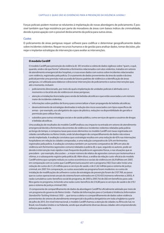 47
CAPÍTULO 3. QUAIS SÃO AS EVIDÊNCIAS PARA A PREVENÇÃO DA VIOLÊNCIA JUVENIL?
Forças policiais podem mostrar-se relutantes à implantação de novas abordagens de policiamento. É pos-
sível também que haja resistência por parte de moradores de áreas com baixos índices de criminalidade,
devido à preocupação com o possível deslocamento da polícia para outras áreas.
Custos
O policiamento de áreas perigosas requer software para codificar e determinar geograficamente dados
sobre incidentes violentos. Requer recursos humanos e de gestão para analisar dados, tomar decisões, pla-
nejar e implantar estratégias de intervenção e para avaliar as intervenções.
O modelo Cardiff
O modelo Cardiff para prevenção da violência (8,181) envolve a coleta de dados sigilosos sobre “quem, o quê,
quando, onde e de que forma” referentes a ferimentos relacionados com atos violentos, tratados em setores
de atendimento emergencial dos hospitais, e cruza esses dados com outros sobre incidentes relacionados
com violência, registrados pela polícia. O cruzamento de dados provenientes da área da saúde e da área
policial permite uma previsão mais acurada de futuros padrões de violência e a identificação de áreas
perigosas, e é utilizada para elaborar e direcionar intervenções de policiamento e outras intervenções que,
até o momento, incluem:
∙∙ policiamento direcionado, por meio do qual a implantação de unidades policiais é alinhada com o
momento e o local do ato de violência em áreas perigosas;
∙∙ atenção a instalações licenciadas para venda de bebidas alcoólicas e que estão associadas a um número
maior de incidentes violentos;
∙∙ informações sobre pedidos de licença para comercializar e fazer propaganda de bebidas alcoólicas;
∙∙ desenvolvimento de estratégias destinadas à redução dos riscos associados com tipos específicos de
armas – por exemplo, uso obrigatório de copos de plástico, reduções na disponibilidade de garrafas e
permissão para utilizar facas;
∙∙ subsídios para outras estratégias sociais e de saúde pública, como serviços de apoio a usuários de drogas
e bebidas alcoólicas.
Uma avaliação de resultados do modelo Cardiff analisou seu impacto na entrada em setores de atendimento
emergencial devido a ferimentos decorrentes de violência e incidentes violentos relatados pela polícia
ao longo do tempo, e comparou taxas para esses elementos no modelo Cardiff com taxas registradas em
cidades semelhantes no Reino Unido, onde tal abordagem de compartilhamento de dados não estava
sendo implantada. A avaliação constatou que a estratégia resultou em uma redução de 42% nas internações
hospitalares em relação às cidades comparadas, e uma redução comparativa de 32% em ferimentos
registrados pela polícia. A avaliação constatou também um aumento comparativo de 38% em atos de
violência sem ferimentos (agressões comuns) relatados à polícia (8), o que, segundo os autores, pode ser
devido à intervenção mais rápida e mais frequente da polícia em agressões físicas, e nas situações que as
precedem – por exemplo, discussões –, e maior número de relatos de agressões comuns por testemunhas e
vítimas, e o subsequente registro pela polícia (8). Além disso, a análise da relação custo-eficácia do modelo
Cardiff estima que o projeto reduziu os custos econômicos e sociais da violência em £6,9 bilhões em 2007,
em comparação com os custos que Cardiff precisaria assumir sem o programa(182). Esse valor inclui uma
redução de custos de £1,25 milhão para os serviços de saúde, e de £1,62 milhão para o sistema de justiça
criminal, em 2007. Em comparação, os custos associados ao programa foram modestos: os custos de
instalação de modificações de software e custos de estratégias de prevenção foram de £107.769, ao passo
que os custos operacionais anuais do sistema foram estimados em £210.433 (números referentes a 2003). A
razão cumulativa custo-benefício social do programa, de 2003 a 2007, foi de £82 em benefícios para cada
libra gasta no programa, incluindo uma razão custo-benefício de £14,80 para os serviços de saúde e de £19,1
para o sistema de justiça criminal(182).
O componente de compartilhamento de dados da abordagem Cardiff foi oficialmente adotado por meio de
um programa do governo do Reino Unido – Padrão de Informações para o Combate à Violência (Information
StandardforTacklingViolence) (183) – , que torna a coleta e o compartilhamento de dados sobre violência
provenientes de setores de atendimento emergencial e da polícia obrigatórios em toda a Inglaterra a partir
de julho de 2015. Em nível internacional, o modelo Cardiff chamou a atenção de cidades na África do Sul, no
Brasil, nos Estados Unidos e na Holanda, sendo que atualmente diversas dessas cidades vêm empreendendo
esforços para avaliá-lo.
 