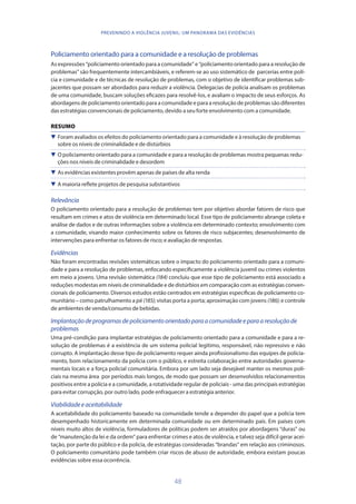 48
PREVENINDO A VIOLÊNCIA JUVENIL: UM PANORAMA DAS EVIDÊNCIAS
Policiamento orientado para a comunidade e a resolução de problemas
As expressões “policiamento orientado para a comunidade” e “policiamento orientado para a resolução de
problemas” são frequentemente intercambiáveis, e referem-se ao uso sistemático de parcerias entre polí-
cia e comunidade e de técnicas de resolução de problemas, com o objetivo de identificar problemas sub-
jacentes que possam ser abordados para reduzir a violência. Delegacias de polícia analisam os problemas
de uma comunidade, buscam soluções eficazes para resolvê-los, e avaliam o impacto de seus esforços. As
abordagens de policiamento orientado para a comunidade e para a resolução de problemas são diferentes
das estratégias convencionais de policiamento, devido a seu forte envolvimento com a comunidade.
RESUMO
 Foram avaliados os efeitos do policiamento orientado para a comunidade e à resolução de problemas
sobre os níveis de criminalidade e de distúrbios
 O policiamento orientado para a comunidade e para a resolução de problemas mostra pequenas redu-
ções nos níveis de criminalidade e desordem
 As evidências existentes provêm apenas de países de alta renda
 A maioria reflete projetos de pesquisa substantivos
Relevância
O policiamento orientado para a resolução de problemas tem por objetivo abordar fatores de risco que
resultam em crimes e atos de violência em determinado local. Esse tipo de policiamento abrange coleta e
análise de dados e de outras informações sobre a violência em determinado contexto; envolvimento com
a comunidade, visando maior conhecimento sobre os fatores de risco subjacentes; desenvolvimento de
intervenções para enfrentar os fatores de risco; e avaliação de respostas.
Evidências
Não foram encontradas revisões sistemáticas sobre o impacto do policiamento orientado para a comuni-
dade e para a resolução de problemas, enfocando especificamente a violência juvenil ou crimes violentos
em meio a jovens. Uma revisão sistemática (184) concluiu que esse tipo de policiamento está associado a
reduções modestas em níveis de criminalidade e de distúrbios em comparação com as estratégias conven-
cionais de policiamento. Diversos estudos estão centrados em estratégias específicas de policiamento co-
munitário – como patrulhamento a pé (185); visitas porta a porta; aproximação com jovens (186); e controle
de ambientes de venda/consumo de bebidas.
Implantaçãodeprogramasdepoliciamentoorientadoparaacomunidadeeparaaresoluçãode
problemas
Uma pré-condição para implantar estratégias de policiamento orientado para a comunidade e para a re-
solução de problemas é a existência de um sistema policial legítimo, responsável, não repressivo e não
corrupto. A implantação desse tipo de policiamento requer ainda profissionalismo das equipes de policia-
mento, bom relacionamento da polícia com o público, e estreita colaboração entre autoridades governa-
mentais locais e a força policial comunitária. Embora por um lado seja desejável manter os mesmos poli-
ciais na mesma área por períodos mais longos, de modo que possam ser desenvolvidos relacionamentos
positivos entre a polícia e a comunidade, a rotatividade regular de policiais - uma das principais estratégias
para evitar corrupção, por outro lado, pode enfraquecer a estratégia anterior.
Viabilidadeeaceitabilidade
A aceitabilidade do policiamento baseado na comunidade tende a depender do papel que a polícia tem
desempenhado historicamente em determinada comunidade ou em determinado país. Em países com
níveis muito altos de violência, formuladores de políticas podem ser atraídos por abordagens “duras” ou
de “manutenção da lei e da ordem” para enfrentar crimes e atos de violência, e talvez seja difícil gerar acei-
tação, por parte do público e da polícia, de estratégias consideradas “brandas” em relação aos criminosos.
O policiamento comunitário pode também criar riscos de abuso de autoridade, embora existam poucas
evidências sobre essa ocorrência.
 