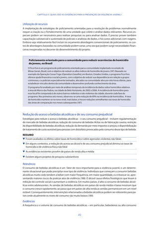 49
Utilizaçãoderecursos
A implantação de estratégias de policiamento orientadas para a resolução de problemas normalmente
requer a criação ou o fortalecimento de uma unidade que colete e análise dados relevantes. Recursos es-
peciais podem ser necessários para realizar pesquisas ou para analisar dados. É preciso prover também
capacitação substancial e sustentada de policiais e analistas de dados, e há custos adicionais com viagens.
Embora seja relativamente fácil incluir no orçamento abordagens convencionais de policiamento, os cus-
tos de abordagens baseadas na comunidade podem variar, uma vez que podem surgir necessidades finan-
ceiras inesperadas no decorrer do desenvolvimento do projeto.
Policiamento orientado para a comunidade para reduzir ocorrências de homicídio
de jovens, no Brasil
O Fica Vivo é um programa de policiamento orientado para a comunidade implantado no estado de
Minas Gerais, Brasil, com o objetivo de reduzir os altos índices de homicídio de jovens (187). Baseado no
exemplo da Operação Cessar Fogo (OperationCeasefire), em Boston, Estados Unidos, o programa Fica Vivo
oferece ajuda financeira e social a jovens, com o objetivo de reduzir sua dependência em relação a grupos
criminosos, e a policiais especialmente treinados, alocados na comunidade-alvo por oito horas diárias, para
estabelecer vínculos dentro da comunidade e desenvolver profundo conhecimento da área.
O programa foi avaliado por meio de análises temporais da incidência de dados sobre homicídios relativos
à área de Morro das Pedras, na cidade de Belo Horizonte, de 2002 a 2006. A incidência de homicídios para
esse local foi comparada à de outros bairros violentos e não violentos da cidade, durante cada fase do
programa. Nos primeiros seis meses, observou-se uma redução de 69% na incidência de homicídios. A taxa
de homicídio manteve-se no novo nível, mais baixo, e houve reduções semelhantes nas taxas de homicídio
das áreas de comparação nos meses subsequentes (187).
Redução do acesso a bebidas alcoólicas e de seu consumo prejudicial
Estratégias para reduzir o acesso a bebidas alcoólicas – e seu consumo prejudicial – incluem regulamentação
do mercado de bebidas alcoólicas; redução do consumo de bebidas ilícitas ou de fabricação caseira; restrição
dadisponibilidadedebebidasalcoólicas;reduçãodademandapor meioimpostose preços;e disponibilização
detratamentodecustoacessívelparapessoascomdistúrbiosprovocadospeloconsumodessetipodebebida.
RESUMO
 Foram avaliados os efeitos sobre taxas de homicídio e sobre agressões violentas não fatais
 Em alguns contextos, a redução do acesso ao álcool e de seu consumo prejudicial diminui as taxas de
homicídio e de violência física não fatal
 As evidências existentes provêm de países de renda alta e média
 Existem alguns projetos de pesquisa substantivos
Relevância
O consumo de bebidas alcoólicas é um fator de risco importante para a violência juvenil, e um determi-
nante situacional que pode precipitar esse tipo de violência. Indivíduos que começam a consumir bebidas
alcoólicas muito cedo tendem a beber com maior frequência, em maior quantidade, e a intoxicar-se, apre-
sentando maiores riscos de praticar atos de violência (188). O álcool causa efeitos fisiológicos que levam à
inibição do controle social e aumentam a violência. Em muitos países, é alto o consumo de bebidas alcoó-
licas entre adolescentes. As vendas de bebidas alcoólicas em países de renda média e baixa mostram que
o consumo cresce rapidamente, ao passo que em países de alta renda as vendas permanecem em um nível
estável.Consequentemente,intervençõesrelacionadasabebidasalcoólicaspodemserrelevantesparapa-
íses onde atualmente os níveis de consumo são muito baixos (189).
Evidências
A frequência e o volume de consumo de bebidas alcoólicas – em particular, bebedeiras ou alto consumo
CAPÍTULO 3. QUAIS SÃO AS EVIDÊNCIAS PARA A PREVENÇÃO DA VIOLÊNCIA JUVENIL?
 