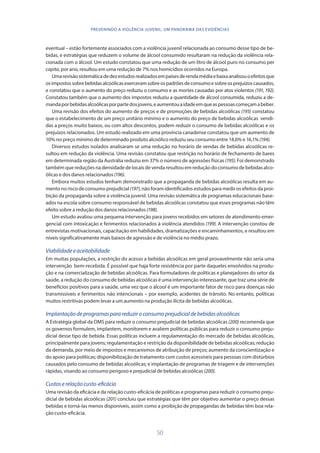 50
PREVENINDO A VIOLÊNCIA JUVENIL: UM PANORAMA DAS EVIDÊNCIAS
eventual – estão fortemente associados com a violência juvenil relacionada ao consumo desse tipo de be-
bidas, e estratégias que reduzem o volume de álcool consumido resultaram na redução da violência rela-
cionada com o álcool. Um estudo constatou que uma redução de um litro de álcool puro no consumo per
capita, por ano, resultou em uma redução de 7% nos homicídios ocorridos na Europa.
Umarevisãosistemáticadedezestudosrealizadosempaísesderendamédiaebaixaanalisouoefeitosque
osimpostossobrebebidasalcoólicasexerceramsobreospadrõesdeconsumoesobreosprejuízoscausados,
e constatou que o aumento do preço reduziu o consumo e as mortes causadas por atos violentos (191, 192).
Constatou também que o aumento dos impostos reduziu a quantidade de álcool consumida, reduziu a de-
mandaporbebidasalcoólicasporpartedosjovens,eaumentouaidadeemqueaspessoascomeçamabeber.
Uma revisão dos efeitos do aumento de preços e de promoções de bebidas alcoólicas (193) constatou
que o estabelecimento de um preço unitário mínimo e o aumento do preço de bebidas alcoólicas vendi-
das a preços muito baixos, ou com altos descontos, podem reduzir o consumo de bebidas alcoólicas e os
prejuízos relacionados. Um estudo realizado em uma província canadense constatou que um aumento de
10% no preço mínimo de determinado produto alcoólico reduziu seu consumo entre 14,6% e 16,1%(194).
Diversos estudos isolados analisaram se uma redução no horário de vendas de bebidas alcoólicas re-
sultou em redução da violência. Uma revisão constatou que restrição no horário de fechamento de bares
em determinada região da Austrália reduziu em 37% o número de agressões físicas (195). Foi demonstrado
também que reduções na densidade de locais de venda resultou em redução do consumo de bebidas alco-
ólicas e dos danos relacionados(196).
Embora muitos estudos tenham demonstrado que a propaganda de bebidas alcoólicas resulta em au-
mento no risco de consumo prejudicial (197), não foram identificados estudos para medir os efeitos da proi-
bição da propaganda sobre a violência juvenil. Uma revisão sistemática de programas educacionais base-
ados na escola sobre consumo responsável de bebidas alcoólicas constatou que esses programas não têm
efeito sobre a redução dos danos relacionados (198).
Um estudo avaliou uma pequena intervenção para jovens recebidos em setores de atendimento emer-
gencial com intoxicação e ferimentos relacionados à violência atendidos (199). A intervenção constou de
entrevistas motivacionais, capacitação em habilidades, dramatizações e encaminhamentos, e resultou em
níveis significativamente mais baixos de agressão e de violência no médio prazo.
Viabilidadeeaceitabilidade
Em muitas populações, a restrição do acesso a bebidas alcoólicas em geral provavelmente não seria uma
intervenção bem-recebida. É possível que haja forte resistência por parte daqueles envolvidos na produ-
ção e na comercialização de bebidas alcoólicas. Para formuladores de políticas e planejadores do setor da
saúde, a redução do consumo de bebidas alcoólicas é uma intervenção interessante, que traz uma série de
benefícios positivos para a saúde, uma vez que o álcool é um importante fator de risco para doenças não
transmissíveis e ferimentos não intencionais – por exemplo, acidentes de trânsito. No entanto, políticas
muitos restritivas podem levar a um aumento na produção ilícita de bebidas alcoólicas.
Implantaçãodeprogramasparareduziroconsumoprejudicialdebebidasalcoólicas
A Estratégia global da OMS para reduzir o consumo prejudicial de bebidas alcoólicas (200) recomenda que
os governos formulem, implantem, monitorem e avaliem políticas públicas para reduzir o consumo preju-
dicial desse tipo de bebida. Essas políticas incluem a regulamentação do mercado de bebidas alcoólicas,
principalmente para jovens; regulamentação e restrição da disponibilidade de bebidas alcoólicas; redução
da demanda, por meio de impostos e mecanismos de atribuição de preços; aumento da conscientização e
do apoio para políticas; disponibilização de tratamento com custos acessíveis para pessoas com distúrbios
causados pelo consumo de bebidas alcoólicas; e implantação de programas de triagem e de intervenções
rápidas, visando ao consumo perigoso e prejudicial de bebidas alcoólicas (200).
Custoserelaçãocusto-eficácia
Uma revisão da eficácia e da relação custo-eficácia de políticas e programas para reduzir o consumo preju-
dicial de bebidas alcoólicas (201) concluiu que estratégias que têm por objetivo aumentar o preço dessas
bebidas e torná-las menos disponíveis, assim como a proibição de propagandas de bebidas têm boa rela-
ção custo-eficácia.
 
