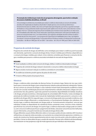 51
Prevenção da violência por meio de um programa abrangente, que inclui a redução
do acesso a bebidas alcoólicas, no Brasil
Uma estratégia no âmbito da comunidade para reduzir a violência relacionada ao consumo de bebidas
alcoólicas foi implantada em Diadema, Brasil (202). A cidade aprovou uma nova lei que determina o
fechamento dos bares às 23h00, e deu início ao Projeto Operação Integrada, que tornou a guarda municipal
de Diadema e a força policial do estado responsáveis pela vigilância de veículos, bares, áreas desertas e outros
espaços “de risco”. Câmaras de segurança foram instaladas para monitorar áreas específicas com altas taxas
de criminalidade (203). Além disso, foram oferecidos capacitação profissional e colocações de trabalho para
jovens em situação de alto risco, e um clube de férias, que organizou atividades durante as férias escolares –
período de pico do crime juvenil – e um programa de capacitação em habilidades para a vida, cujo objetivo
era reduzir o consumo de drogas ilícitas. A associação dessas iniciativas resultou na redução das ocorrência de
homicídios – de 389, em 1999, para 167, em 2003 – e de roubos – de 5.192, em 1999, para 4.368, em 2003 (203).
Programas de controle de drogas
Programas de controle de drogas são definidos como estratégias para reduzir a violência juvenil associada
com demanda, suprimento e consumo de drogas ilícitas. Incluem medidas para enfrentar a dependência e
o consumo de drogas; medidas para reduzir crimes violentos cometidos para financiar o consumo de dro-
gas; e medidas para prevenir a violência associada à atividade do mercado de drogas ilícitas.
RESUMO
 Foram avaliados os efeitos sobre consumo de drogas, delitos e violência relacionados às drogas
 Programas de controle de drogas reduzem claramente o consumo e delitos relacionados às drogas
 Alguns estudos mostraram redução na violência cometida em comunidades
 As evidências existentes provêm apenas de países de alta renda
 A maioria reflete projetos de pesquisa fracos
Relevância
Drogas e violência estão conectadas de diversas formas. Em primeiro lugar, fatores de risco que contri-
buem para o consumo de drogas e para comportamento violento estão parcialmente sobrepostos. Fatores
de risco comuns ao consumo de drogas e a atos violentos incluem baixo desempenho acadêmico e baixo
vínculo com a escola; manifestação precoce de comportamentos e atitudes antissociais; colegas com com-
portamentos fora dos padrões; supervisão parental inconsistente; disponibilidade de bebidas alcoólicas
e de drogas; privação econômica; e desorganização da comunidade (204). Portanto, muitas estratégias de
prevenção da violência incluídas neste manual são implantadas também para prevenir o consumo e a de-
pendência de drogas(205). Em segundo lugar, o consumo de drogas pode estar associado à violência, uma
vez que muitas drogas influenciam o comportamento e o funcionamento fisiológico dos indivíduos. Em
terceiro lugar, a violência relacionada com drogas pode ser “economicamente compulsiva”, uma vez que
indivíduos viciados ou dependentes de substâncias ilícitas cometerão crimes, inclusive crimes violentos,
para financiar seu consumo de drogas. Em quarto lugar, a violência relacionada a drogas pode ser sistêmi-
ca, com o recurso à violência para forçar o pagamento de dívidas, solucionar concorrência entre traficantes,
e punir informantes, uma parte inerente aos mercados de drogas ilícitas (206).
Drogas diferentes causam efeitos diferentes sobre os riscos para a prática de atos violentos (207). Cocaína e
anfetaminas, em especial, estão associadas a um aumento nos comportamentos agressivos e violentos, e o
usuário de cocaína e/ou heroína aparentemente está em maior risco de assistir a atos de violência, partici-
par deles e tornar-se vítima deles do que o usuário de maconha. Pessoas sob a influência de benzodiazepi-
nas mostraram-se mais propensas a agir de modo agressivo do que indivíduos não intoxicados.
CAPÍTULO 3. QUAIS SÃO AS EVIDÊNCIAS PARA A PREVENÇÃO DA VIOLÊNCIA JUVENIL?
 