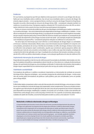 52
PREVENINDO A VIOLÊNCIA JUVENIL: UM PANORAMA DAS EVIDÊNCIAS
Evidências
Em sua maioria, os programas que têm por objetivo evitar que jovens comecem a usar drogas não são ava-
liados por seus resultados sobre a violência, mas sim por seus resultados sobre o consumo de drogas. No
entanto, alguns estudos – como o programa Rumo a nenhum consumo de drogas (TowardsnoDrogAbuse),
baseado na escola e direcionado ao consumo de drogas ilícitas (208) – constataram reduções também na
violência e no porte de armas. O programa registrou redução de 21% no porte de arma e de 23% na vitimi-
zação violenta em meio a jovens do sexo masculino que participaram do programa.
Existeumnúmerocrescentedeevidênciasdequeumaabordagemorientadaparaasaúdenoatendimen-
toausuáriosdedrogas–taiscomotratamentosparadependênciadedrogas,reabilitaçãoecuidados–émais
eficaznareduçãodoconsumodedrogasilícitas,enareduçãodeconsequênciassociaisnegativasassociadas,
do que sanções impostas pela justiça criminal (209,210). Diversos estudos que avaliaram as consequências de
intervençõesdetratamentocontradrogasnasáreassocialedesaúde–porexemplo,terapiasdesubstituição
com metadona ou buprenorfina – constataram pequenas reduções na violência no curto prazo (211).
Há vários tipos de intervenção que visam eliminar a comercialização de drogas ilegais e as atividades
criminosas e violentas relacionadas. Muitas vezes, essas intervenções buscam trabalhar em conjunto com
comunidades, prestadores de serviço e famílias de envolvidos no tráfico de drogas. Embora muitas vezes
os traficantes mais perigosos sejam condenados, aqueles que cometeram apenas pequenos delitos são
advertidos por meio de uma consulta à comunidade, e caso o tráfico não seja interrompido, estratégias de
cumprimento da lei são aplicadas com rigor. A avaliação de uma dessas intervenções constatou uma redu-
ção de 44% a 56% nos delitos relacionados a drogas, e uma redução significativa em atos de violência (212).
Implantandointervençõesdecontrolededrogas
Dependendo dos padrões e das formas de violência juvenil associadas às atividades relacionadas com dro-
gas, formuladores de políticas e planejadores devem decidir se o foco deve ser a redução da demanda por
drogas, do suprimento de drogas ou uma estratégia combinada. A maioria das intervenções relacionadas a
drogas requer capacidade técnica substancial por parte dos serviços de saúde e da força policial.
Viabilidadeeaceitabilidade
Formuladores de políticas e o público consideram importantes as intervenções de combate ao consumo
de drogas ilícitas. Algumas estratégias – por exemplo, programas de substituição de drogas – muitas vezes
não são aceitas pelos formuladores de políticas e pelo público, pois são consideradas como um perdão
para a droga adição.
Custos
Édifícilobterdadoscomparáveissobrecustosdeintervençõesdecontrolededrogas,umavezqueoscontex-
tosemquemedidasdecontrolededrogassãoimplantadosvariamamplamente.Ospoucosestudosexisten-
tes sugerem que intervenções de aplicação da lei são mais caros do que programas que incluem tratamento
para dependência de drogas, reabilitação e cuidados. De acordo com um estudo, a razão custo-benefício de
tratamentos contra drogas versus custos da justiça criminal é de 1:4; e quando as economias relacionadas a
cuidados de saúde são incluídas, a economia total pode exceder os custos a uma razão de 1:12 (213).
Reduzindo a violência relacionada a drogas na Nicarágua
A Superintendência de Assuntos Juvenis (DireccióndeAsuntosJuveniles) do departamento de polícia da
Nicarágua vem aplicando um programa de três etapas para enfrentar a violência relacionada a drogas.
O programa inclui cooperação com um programa de educação em saúde, que oferece para crianças e
jovens nas escolas sessões de educação sobre drogas, álcool e violência; intervenções psicossociais com
crianças e adolescentes em situação de alto risco de dependência de drogas ou violência, e suas famílias;
e intervenções com crianças e jovens que fazem parte de gangues – por exemplo, ajudando membros
de gangues a encontrar emprego formal. Um estudo qualitativo do programa constatou que faltou
capacitação para a equipe que participou das intervenções educacionais e psicossociais, e que foram
poucas as oportunidades de emprego sustentável oferecidas a membros de gangues (214).
 
