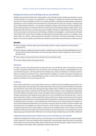 53
Redução do acesso a armas de fogo e de seu uso indevido
Medidas de prevenção de ferimentos relacionados a armas de fogo incluem aquelas que abordam o acesso
a armas de fogo ou a munição, seu suprimento e sua utilização, e restrições ao comércio secundário desse
tipo de arma. Incluem proibições a armas ou munições específicas, verificação de antecedentes, períodos de
quarentena e outros requisitos de licenciamento, leis de prevenção do acesso por crianças e restrições para
uso em determinados contextos – por exemplo, instalações escolares, porte de armas em locais públicos etc.
(2). Em nível internacional, o Protocolo sobre Armas de Fogo, da Convenção das Nações Unidas sobre o Crime
Organizado(215),forneceumaestruturaparaqueosEstadoscontrolemeregulamentemarmasilícitasefluxo
de armas, previnam seu desvio para circuitos ilegais, e facilitem a investigação e a condenação das infrações
relacionadas (215). Poucas dessas medidas são especificamente direcionadas a jovens ou a qualquer outro
grupo etário. No entanto, a alta proporção de homicídios e ferimentos não fatais relacionados a armas de
fogoemmeioajovenssignificaquetodasessas medidas sãoparticularmente pertinentes àviolênciajuvenil.
RESUMO
 Foram avaliados os efeitos sobre taxas de homicídio, tiroteios, roubos e agressões a mão armada, e
porte de armas
 Existem algumas evidências de que leis podem contribuir para a redução da disponibilidade de armas e
das taxas de homicídio relacionados com armas de fogo, tiroteios, roubos e agressões a mão armada, e
porte de armas
 Existem alguns estudos provenientes de países de renda média e baixa
 A maioria reflete projetos de pesquisa fracos
Relevância
Em todo o mundo, armas de fogo foram responsáveis por cerca de 48% de todos os homicídios ocorridos
em 2012 (2). Quando utilizadas em atos de violência, armas de fogo aumentam a probabilidade de morte
e de ferimentos graves, e são frequentemente utilizadas para ameaçar indivíduos em embates violentos.
Diversos estudos de controle de casos, séries temporais ecológicas e estudos transversais realizados em
vários países indicam que a disponibilidade de armas é um fator de risco para homicídios, principalmente
aqueles cometidos com armas de fogo (216,217).
Evidências
Duas revisões sistemáticas e uma meta-análise resumem os efeitos de várias estratégias para prevenir a vio-
lência relacionada a armas de fogo. Uma revisão sistemática (218) concluiu que não há evidências suficientes
para determinar se leis sobre armas de fogo têm algum efeito sobre a violência. Uma meta-análise recente
(219) sugere que proibir a venda de armas de fogo tem efeitos modestos, e que estratégias de implantação
de leis têm efeitos moderados. Outra revisão sistemática (220) constata que o patrulhamento policial dire-
cionado, enfocando o porte ilegal de armas, pode evitar crimes cometidos com esse tipo de arma – entre os
quais assassinatos, tiroteios, roubos e agressões à mão armada. Esses estudos concluem que são necessárias
mais pesquisas para determinar a eficácia de períodos de quarentena, verificação de antecedentes, políticas
de tolerância zero nas escolas, e outras medidas que visam limitar o uso de armas de fogo em contextos em
que já estão amplamente disponíveis. Com uma única exceção (218), essas revisões concluem também que
são promissoras as estratégias que tratam do acesso a armas de fogo, como sua proibição e aprovação e
cumprimento de leis contra a posse ilegal e o porte de armas. Posteriormente a essas revisões, um estudo
realizado na África do Sul constatou que maior restrição na emissão de licenças e na circulação de armas de
fogo poupou aproximadamente 4.585 vidas em cinco das principais cidades do país, entre 2001 e 2005(221).
Implantaçãodeprogramasparareduziroacessoaarmasdefogoeseuusoindevido
Implantar estratégias para reduzir o acesso a armas de fogo e seu uso indevido requer um quadro detalha-
do do contexto em que essas medidas serão introduzidas, incluindo dados sobre homicídios e homicídios
relacionados com armas de fogo; dados sobre existência de armas de fogo legais e ilegais, e tipos de armas
em circulação; e informações sobre a legislação existente sobre armas.
CAPÍTULO 3. QUAIS SÃO AS EVIDÊNCIAS PARA A PREVENÇÃO DA VIOLÊNCIA JUVENIL?
 