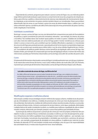 54
PREVENINDO A VIOLÊNCIA JUVENIL: UM PANORAMA DAS EVIDÊNCIAS
Dependendo do contexto, programas para reduzir o acesso a armas de fogo e seu uso indevido podem
exigir efetivo policial adicional para supervisionar o cumprimento de novas leis, programas de relações pú-
blicas, para informar o público, e desenvolvimento de sistemas mais elaborados de monitoramento. Quan-
to à legislação, as leis existentes nos países vizinhos também devem ser consideradas. Países que proíbem
determinado tipo de armas ou que limitam a posse de armas de determinados tipos e calibres por civis
talvez enfrentem apenas o problema de tráfico ilícito desse tipo de armas provenientes de países vizinhos,
onde a legislação é mais branda.
Viabilidadeeaceitabilidade
Restringir o acesso a armas de fogo e ao seu uso demanda forte compromisso por parte de formuladores
de políticas, e apoio consistente por parte dos ministérios relevantes – por exemplo, do interior, da justiça
e da defesa. Tais medidas talvez não recebam apoio público em todos os países. Cidadãos de sociedades
com altos níveis de violência praticada com armas de fogo podem mostrar resistência aos esforços para
reduzir o acesso a essas armas, pois acreditam que tais medidas dificultarão a aquisição e a manutenção
de uma arma de fogo para proteção pessoal, e que prejudicará de forma injusta os proprietários legais que
seguem a lei, ao passo que causarão pouco efeito sobre o uso de armas obtidas ilegalmente por crimino-
sos. Formuladores de políticas podem destacar outros benefícios da legislação sobre armas de fogo. Nos
Estados Unidos, por exemplo, foi comprovado que esse tipo de legislação reduziu o número de mortes não
intencionais causadas por ferimentos relacionados a armas de fogo (222), além de suicídios de jovens (223).
Custos
Otratamentodeferimentosrelacionadosaarmasdefogoéconsideravelmentemaiscarodoqueotratamen-
to da maioria das outras formas de trauma, e seus custos médicos diretos são muito altos (224,225). Portanto,
é possível que a prevenção de ferimentos relacionados a armas de fogo tenha boa relação custo-eficácia.
Lei sobre controle de armas de fogo, na África do Sul
Em 2000, a África do Sul aprovou uma Lei sobre Controle de Armas de Fogo, com o objetivo de reduzir o
número dessas armas no país – principalmente em mãos de civis –, proibindo a posse de determinados tipos
de armas de fogo, e exigindo verificação de antecedentes antes de conceder uma licença, para determinar
a capacidade física e mental do indivíduo para utilizar uma arma de maneira responsável. Para avaliar os
efeitos da lei sobre taxas de homicídio, Matzopoulos e outros (221) realizaram um estudo retrospectivo
de homicídios, baseado na população, em cinco cidades sul-africanas, de 2001 a 2005, e constataram uma
queda no número geral de homicídios em geral, e no número de homicídios por arma de fogo, em particular.
Concluíram que a lei e sua aplicação pouparam a vida de 4.585 pessoas nessas cinco cidades (221).
Modificações espaciais e melhorias urbanas
Intervenções contidas nessas estratégias incluem melhoria dos espaços urbanos, medidas locais de preven-
ção da criminalidade e da violência, e medidas de prevenção de crimes por meio de planejamento e dese-
nhoambientais.Normalmente,medidasdemelhoramentourbanosãodirecionadasafavelaseacomunida-
des urbanas de baixa renda, e incluem a prestação de serviços básicos, como água canalizada, eletricidade,
cuidados básicos de saúde e instalações escolares, ou medidas para melhorar a qualidade de vida em deter-
minado contexto, oferecendo, por exemplo, parques e outras áreas públicas para atividades de lazer.
A prevenção da violência situacional e a prevenção de crimes por meio de projetos ambientais têm por
objetivo mudar as condições físicas e ambientais associadas à violência, por meio de planejamento, proje-
tos e infraestrutura de melhor qualidade. Essas estratégias incluem melhor vigilância – por exemplo, ruas
mais bem iluminadas; manutenção da propriedade; e atividades que aumentem a presença de pessoas
nas ruas – por exemplo, programação de atividades em áreas públicas. A vigilância por meio de circuitos
fechados de televisão (CFTV) está também incluída nesta estratégia, uma vez que é de responsabilidade
das autoridades locais, e muitas vezes faz parte de novas áreas habitadas.
 