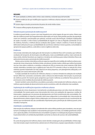 55
RESUMO
 Foram avaliados os efeitos sobre crimes e atos violentos, incluindo taxas de homicídio
 Existem evidências de que modificações espaciais e melhorias urbanas reduzem o número de crimes
violentos
 Existem alguns estudos provenientes de países de renda média e baixa
 A maioria reflete projetos de pesquisa fracos
Relevânciaparaaprevençãodaviolênciajuvenil
A violência juvenil tende a ocorrer com mais frequência em certos lugares do que em outros. Níveis mais
altos de violência juvenil são frequentemente observados em locais onde grandes parcelas da população
vivem em contextos caracterizados por pobreza, exclusão social, discriminação, condições inadequadas
de saúde e moradia, e onde é baixa a probabilidade de alguém ser visto ou flagrado cometendo um ato
de violência. Portanto, a melhoria dessas condições deve ajudar a reduzir a violência. A teoria do espaço
defensável (226) presume que a probabilidade de ocorrências violentas é menor quando a comunidade se
apropria de espaços públicos, cuida deles e exerce vigilância sobre eles.
Evidências
Uma revisão sistemática de ampla gama de intervenções no ambiente físico (227) constatou que melhores
condições de transporte, de iluminação e de edificações, maior acessibilidade à polícia, maior extensão de
áreas verdes, distritos favoráveis aos negócios e iniciativas de vizinhança para reduzir distúrbios físicos são
ações promissoras para a prevenção da violência juvenil.
Muitasoutrasrevisõessistemáticasenfocamaspectosespecíficosdemedidasdemelhoriaurbanaepre-
venção de crimes situacionais. No Reino Unido, uma dessas revisões mediu o efeito que melhor iluminação
nas ruas teve sobre a violência, e constatou a redução em 29% no número de crimes violentos (228). Outra
revisão sistemática constatou que a vigilância por meio de CFTV somente é eficaz na redução de crimes
violentos quando implantada com alta cobertura em áreas pequenas, com planejamento adequado, e em
associação com outras intervenções(228,229).
A ampla variedade de iniciativas de melhorias urbanas e o número limitado de avaliações de resultado
tornam difícil tirar conclusões consistentes sobre a eficácia de determinadas intervenções na prevenção
da violência juvenil. De maneira geral, programas que trazem melhorias ao ambiente físico parecem ser
promissores como medidas de prevenção da violência juvenil.
Existem também outros benefícios secundários associados a intervenções de melhorias urbanas, como
melhores oportunidades de desenvolvimento social e econômico, além de ambientes mais saudáveis.
Implantaçãodemodificaçõesespaciaisemelhoriasurbanas
A prevenção de crimes situacionais é normalmente considerada para áreas com altos níveis de violência e
criminalidade. De maneira geral, essas intervenções têm início com avaliações de segurança e análise de
interessados, seguidos por um processo de planejamento com forte envolvimento das comunidades. De-
vem ser considerados os impactos causados sobre áreas subjacentes à comunidade-alvo. Intervenções de
desenvolvimento urbano exigem íntima colaboração com estruturas do governo local e envolvimento de
setores que normalmente não são considerados importantes para a prevenção da violência juvenil, como
moradia e transporte.
Viabilidadeeaceitabilidade
Intervenções de melhorias urbanas normalmente têm outros efeitos positivos para moradores, uma vez que
tornamasimediaçõesmaissaudáveisemaisatraentesparaquemvivenelas,easmedidasgeralmentecontam
comoapoiodopúblico.Oenvolvimentodacomunidadenoprojetoenarealizaçãodoprogramaéimportan-
teparadesenvolverumsentidodepropriedadeeaumentaraschancesdesucessoedesustentabilidade.
Custos
Os custos de programas de melhoria urbana variam devido à ampla gama de possibilidades. Embora algu-
mas intervenções exijam investimentos substanciais em infraestrutura, equipes especializadas e manuten-
CAPÍTULO 3. QUAIS SÃO AS EVIDÊNCIAS PARA A PREVENÇÃO DA VIOLÊNCIA JUVENIL?
 