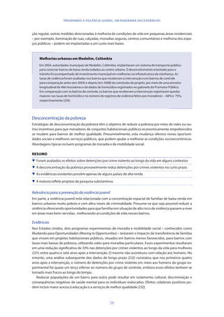 56
PREVENINDO A VIOLÊNCIA JUVENIL: UM PANORAMA DAS EVIDÊNCIAS
ção regular, outras medidas direcionadas à melhoria de condições de vida em pequenas áreas residenciais
– por exemplo, iluminação de ruas, calçadas, moradias seguras, centros comunitários e melhoria dos espa-
ços públicos – podem ser implantadas a um custo mais baixo.
Melhorias urbanas em Medelim, Colômbia
Em 2004, autoridades municipais de Medelim, Colômbia, implantaram um sistema de transporte público
para conectar bairros de baixa renda isolados ao centro urbano. O desenvolvimento orientado para o
trânsito foi acompanhado de investimento municipal em melhorias na infraestrutura da vizinhança. As
taxas de violência foram avaliadas nos bairros que receberam a intervenção e em bairros de controle
para comparação antes (em 2003) e depois (em 2008) da conclusão do projeto, por meio de uma amostra
longitudinal de 466 moradores e de dados de homicídios registrados no gabinete do Promotor Público.
Em comparação com os bairros de controle, os bairros que receberam a intervenção registraram quedas
maiores nas taxas de homicídio e no número de registros de violência feitos por moradores – 66% e 75%,
respectivamente (230).
Desconcentração da pobreza
Estratégias de desconcentração da pobreza têm o objetivo de reduzir a pobreza por meio de vales ou ou-
tros incentivos para que moradores de conjuntos habitacionais públicos economicamente empobrecidos
se mudem para bairros de melhor qualidade. Presumivelmente, esta mudança oferece novas oportuni-
dades sociais e melhores serviços públicos, que podem ajudar a melhorar as condições socioeconômicas.
Abordagens típicas incluem programas de moradia e de mobilidade social.
RESUMO
 Foram avaliados os efeitos sobre detenções por crime violento ao longo da vida em alguns contextos
 A desconcentração da pobreza provavelmente reduz detenções por crimes violentos no curto prazo
 As evidências existentes provêm apenas de alguns países de alta renda
 A maioria reflete projetos de pesquisa substantivos
Relevânciaparaaprevençãodaviolênciajuvenil
Em parte, a violência juvenil está relacionada com a concentração espacial de famílias de baixa renda em
bairros urbanos muito pobres e com altos níveis de criminalidade. Presume-se que seja possível reduzir a
violênciaoferecendooportunidadesparaquefamíliasemsituaçãodealtoriscodeviolênciapassemaviver
em áreas mais bem-servidas, melhorando as condições de vida nesses bairros.
Evidências
Nos Estados Unidos, dois programas experimentais de moradia e mobilidade social – conhecidos como
Mudando para Oportunidades (Moving to Opportunities) – testaram o impacto da transferência de famílias
que viviam em projetos habitacionais públicos, situados em bairros menos favorecidos, para bairros com
taxas mais baixas de pobreza, utilizando vales para moradias particulares. Esses experimentos resultaram
em uma redução significativa de 33% nas detenções por crimes violentos ao longo da vida para mulheres
(231), entre quatro e sete anos após a intervenção. O mesmo não aconteceu com relação aos homens. No
entanto, uma análise subsequente dos dados de longo prazo (232) constatou que nos primeiros quatro
anos após a intervenção, o número de detenções por crime violento em meio aos homens do grupo ex-
perimental foi quase um terço inferior ao número do grupo de controle, embora esses efeitos tenham-se
tornado mais fracos ao longo do tempo.
Realocar populações de um bairro para outro pode resultar em isolamento cultural, discriminação e
consequências negativas de saúde mental para os indivíduos realocados. Efeitos colaterais positivos po-
dem incluir maior acesso à educação e a serviços de melhor qualidade(232).
 