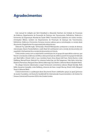 viii
Agradecimentos
Este manual foi redigido por Berit Kieselbach e Alexander Butchart, da Unidade de Prevenção
da Violência, Departamento de Prevenção de Doenças não Transmissíveis, Deficiência, Violência e
Ferimentos da Organização Mundial da Saúde (OMS). Franziska Einck colaborou em muitas revisões.
Christopher Mikton, também do Departamento de Prevenção de Doenças não Transmissíveis,
Deficiência, Violência e Ferimentos, forneceu insumos valiosos para a conceituação e a revisão deste
documento. Angela Burton foi responsável pela edição técnica.
Deborah Fry, Gabrielle Inglis, Tali Kassidy e Richard Matzopoulos conduziram a revisão de diversas
intervenções. Noemi Pereda Beltrán e Judit Abad Gil contribuíram com a revisão de documentos em
espanhol, e Lila Kazemian fez a revisão de documentos em francês.
O documento contou com as importantes contribuições de um grupo de especialistas externos, que
fizeram a revisão das evidências científicas sobre prevenção da violência juvenil. Esse grupo foi liderado
por Mark Bellis e Dinesh Sethi, e seus membros foram Anna Alvazzi del Frate, Patrick Burton, Linda
Dahlberg, Manuel Eisner, Deborah Fry, Johanne-Saskia Gay, Jan Ole Haagensen, Tulio Kahn, Anna Rau,
Ekaterina Romanova, Margaret Shaw, Bettina Silbernagl, Gary Slutkin, Catherine Ward e Elizabeth Ward.
Os colegas revisores relacionados a seguir forneceram comentários valiosos: Margit Averdijk, Mark
Bellis, Giovanna Campello, Linda Dahlberg, Johannes de Haan, Joseph Murray, Dinesh Sethi, Margaret
Shaw e Catherine Ward.
O desenvolvimento e a publicação deste documento foram viabilizados graças ao apoio generoso
da Jacobs Foundation, do Deutsche Gesellschaft für Internationale Zusammenarbeit, e do Centers for
Disease Control and Prevention (CDCs) dos Estados Unidos.
 