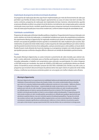 57
Implantaçãodeprogramasdedesconcentraçãodepobreza
Os programas de realocação descritos aqui foram implementados por meio do fornecimento de vales que
permitem que famílias de baixa renda aluguem apartamentos ou casas em áreas mais bem-servidas. Em
outros contextos, programas de realocação são implantados de duas maneiras: voluntariamente, quando
as pessoas afetadas escolhem seu próprio local de destino, normalmente são compensadas pelos custos de
construção nesse novo local, e recebem ajuda financeira para compensar eventuais inconvenientes; ou por
meio da realocação forçada para novas áreas residenciais, conforme determinação de autoridades locais.
Viabilidadeeaceitabilidade
Programas de realocação enfrentam desafios políticos e logísticos. Frequentemente há pouca interação com
novos vizinhos nos locais de realocação, e considerável resistência por parte dos proprietários já existentes.
No experimento Moving to Opportunity, foi registrada resistência por parte de moradores já instalados, que
temiam uma queda da qualidade do bairro quando os recebedores dos vales mudassem para sua área. Apa-
rentemente, em países de renda média e baixa, muitos esquemas de realocação falharam por vários motivos:
não foi possível encontrar terrenos livres adequados, a preços acessíveis para o setor público; os locais identi-
ficados ficavam muito distante dos locais de emprego; ou os programas rompiam com redes de apoio social
queajudam pessoas aenfrentarsituações difíceise oferecemumsentidode identidade e pertencimento.
Custos
No projeto Moving to Opportunity, os custos incluíram o provimento de vales-moradia, que cobriam alu-
guel e custos adicionais; orientação para as famílias participantes; assistência às famílias para encontrar
moradias adequadas; e trabalho com proprietários para estimular sua participação. Os custos chegaram
a US$7.000 anuais por recebedor, dos quais de US$650 a US$2.800 eram contribuições diretas aos benefi-
ciários. Os benefícios anuais estimados variaram de US$7.700 a US$9.600 (232). Devido a seu alto custo, os
programas que envolvem desconcentração de pobreza talvez não sejam viáveis em países de renda média
e baixa, e melhorias nas estruturas existentes podem ser uma opção com melhor relação custo-eficácia.
MovingtoOpportunity
MovingtoOpportunity é um experimento de mobilidade habitacional implantado pelo Departamento de
Habitação e Desenvolvimento Urbano dos Estados Unidos. Um sorteio randomizado oferece a famílias
que vivem em conjuntos habitacionais públicos altamente carentes em cinco estados – Baltimore, Boston,
Chicago, Los Angeles e Nova Iorque – a oportunidade de mudar-se para bairros com menor taxa de
pobreza, por meio de um vale-moradia. O grupo experimental recebeu um vale-moradia que poderia
ser utilizado apenas em bairros cuja taxa de pobreza fosse de no máximo 10%. Esse grupo recebeu
também orientação para localizar um bairro e uma unidade residencial adequados. O segundo grupo de
intervenção recebeu um vale-moradia padrão, que poderia ser utilizado para qualquer apartamento que
atendesse a padrões básicos, mas sem restrições quanto à localização geográficas. O grupo de controle
não recebeu nenhum vale, mas poderia utilizar regularmente os serviços sociais disponíveis. Avaliações
constataram reduções significativas na detenção por violência e crimes violentos nos primeiros quatro
anos após a intervenção no grupo experimental (232), mas tais efeitos não se sustentaram no longo prazo.
CAPÍTULO 3. QUAIS SÃO AS EVIDÊNCIAS PARA A PREVENÇÃO DA VIOLÊNCIA JUVENIL?
 