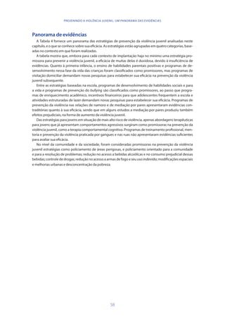 58
PREVENINDO A VIOLÊNCIA JUVENIL: UM PANORAMA DAS EVIDÊNCIAS
Panorama de evidências
A Tabela 4 fornece um panorama das estratégias de prevenção da violência juvenil analisadas neste
capítulo, e o que se conhece sobre sua eficácia. As estratégias estão agrupadas em quatro categorias, base-
adas no contexto em que foram realizadas.
A tabela mostra que, embora para cada contexto de implantação haja no mínimo uma estratégia pro-
missora para prevenir a violência juvenil, a eficácia de muitas delas é duvidosa, devido à insuficiência de
evidências. Quanto à primeira infância, o ensino de habilidades parentais positivas e programas de de-
senvolvimento nessa fase da vida das crianças foram classificados como promissores, mas programas de
visitação domiciliar demandam novas pesquisas para estabelecer sua eficácia na prevenção da violência
juvenil subsequente.
Entre as estratégias baseadas na escola, programas de desenvolvimento de habilidades sociais e para
a vida e programas de prevenção do bullying são classificados como promissores, ao passo que progra-
mas de enriquecimento acadêmico, incentivos financeiros para que adolescentes frequentem a escola e
atividades estruturadas de lazer demandam novas pesquisas para estabelecer sua eficácia. Programas de
prevenção da violência nas relações de namoro e de mediação por pares apresentaram evidências con-
traditórias quanto à sua eficácia, sendo que em alguns estudos a mediação por pares produziu também
efeitos prejudiciais, na forma de aumento da violência juvenil.
Das estratégias para jovens em situação de mais alto risco de violência, apenas abordagens terapêuticas
para jovens que já apresentam comportamentos agressivos surgiram como promissoras na prevenção da
violência juvenil, como a terapia comportamental cognitiva. Programas de treinamento profissional, men-
toria e prevenção da violência praticada por gangues e nas ruas não apresentaram evidências suficientes
para avaliar sua eficácia.
No nível da comunidade e da sociedade, foram consideradas promissoras na prevenção da violência
juvenil estratégias como policiamento de áreas perigosas, e policiamento orientado para a comunidade
e para a resolução de problemas; redução no acesso a bebidas alcoólicas e no consumo prejudicial dessas
bebidas; controle de drogas; redução no acesso a armas de fogo e seu uso indevido; modificações espaciais
e melhorias urbanas e desconcentração da pobreza.
 