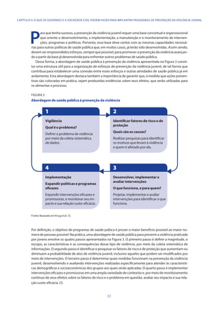 61
CAPÍTULO 4. O QUE OS GOVERNOS E A SOCIEDADE CIVIL PODEM FAZER PARA IMPLANTAR PROGRAMAS DE PREVENÇÃO DA VIOLÊNCIA JUVENIL
P
ara que tenha sucesso, a prevenção da violência juvenil requer uma base conceitual e organizacional
que oriente o desenvolvimento, a implementação, a manutenção e o monitoramento de interven-
ções, programas e políticas. Portanto, essa base deve contar com as mesmas capacidades necessá-
rias para outras políticas de saúde pública que, em muitos casos, já terão sido desenvolvidas. Assim sendo,
devemserempreendidosesforços,semprequepossível,parapromoveraprevençãodaviolênciaavançan-
do a partir da base já desenvolvida para enfrentar outros problemas de saúde pública.
Dessa forma, a abordagem de saúde pública à prevenção da violência apresentada na Figura 3 consti-
tui uma estrutura útil para a organização de esforços de prevenção da violência juvenil, de tal forma que
contribua para estabelecer uma conexão entre esses esforços e outras atividades de saúde pública já em
andamento. Esta abordagem destaca também a importância de garantir que, à medida que ações preven-
tivas são colocadas em prática, sejam produzidas evidências sobre seus efeitos, que serão utilizadas para
re-alimentar o processo.
FIGURA 3
Abordagem de saúde pública à prevenção da violência
Fonte: Baseado em Krug etal. (1).
Por definição, o objetivo de programas de saúde púbica é prover o maior benefício possível ao maior nú-
mero de pessoas possível. Na prática, uma abordagem de saúde pública para prevenir a violência praticada
por jovens envolve os quatro passos apresentados na Figura 3. O primeiro passo é definir a magnitude, o
escopo, as características e as consequências desse tipo de violência, por meio da coleta sistemática de
informações. O segundo passo é identificar e pesquisar os fatores de risco e de proteção que aumentam ou
diminuem a probabilidade de atos de violência juvenil, inclusive aqueles que podem ser modificados por
meio de intervenções. O terceiro passo é determinar quais medidas funcionam na prevenção da violência
juvenil, desenvolvendo e avaliando intervenções realizadas especificamente para atender às característi-
cas demográficas e socioeconômicas dos grupos aos quais serão aplicadas. O quarto passo é implementar
intervenções eficazes e promissoras em uma ampla variedade de contextos e, por meio de monitoramento
contínuo de seus efeitos sobre os fatores de risco e o problema em questão, avaliar seu impacto e sua rela-
ção custo-eficácia. (1).
Implementação
Expandir políticas e programas
eficazes
Expandir intervenções eficazes e
promissoras, e monitorar seu im-
pactoesuarelaçãocusto-eficácia.
4
Vigilância
Qual é o problema?
Definir o problema de violência
por meio da coleta sistemática
de dados.
1
Identificar fatores de risco e de
proteção
Quais são as causas?
Realizar pesquisas para identificar
os motivos que levam à violência
e quem é afetado por ela.
2
Desenvolver, implementar e
avaliar intervenções
O que funciona, e para quem?
Projetar, implementar e avaliar
intervenções para identificar o que
funciona.
3
 