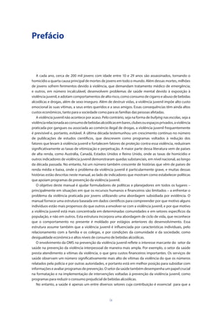 ix
Prefácio
A cada ano, cerca de 200 mil jovens com idade entre 10 e 29 anos são assassinados, tornando o
homicídio a quarta causa principal de mortes de jovens em todo o mundo. Além dessas mortes, milhões
de jovens sofrem ferimentos devido à violência, que demandam tratamento médico de emergência;
e outros, em número incalculável, desenvolvem problemas de saúde mental devido à exposição à
violência juvenil, e adotam comportamentos de alto risco, como consumo de cigarro e abuso de bebidas
alcoólicas e drogas, além de sexo inseguro. Além de destruir vidas, a violência juvenil impõe alto custo
emocional às suas vítimas, a seus entes queridos e a seus amigos. Essas consequências têm ainda altos
custos econômicos, tanto para a sociedade como para as famílias das pessoas afetadas.
A violência juvenil não acontece por acaso. Pelo contrário, seja na forma de bullying nas escolas, seja a
violênciarelacionadaaoconsumodebebidasalcoólicasembares,clubesouespaçosprivados,aviolência
praticada por gangues ou associada ao comércio ilegal de drogas, a violência juvenil frequentemente
é previsível e, portanto, evitável. A última década testemunhou um crescimento contínuo no número
de publicações de estudos científicos, que descrevem como programas voltados à redução dos
fatores que levam à violência juvenil e fortalecem fatores de proteção contra essa violência, reduziram
significativamente as taxas de vitimização e perpetração. A maior parte dessa literatura vem de países
de alta renda, como Austrália, Canadá, Estados Unidos e Reino Unido, onde as taxas de homicídio e
outros indicadores de violência juvenil demonstraram quedas substanciais, em nível nacional, ao longo
da década passada. No entanto, há um número também crescente de histórias que vêm de países de
renda média e baixa, onde o problema da violência juvenil é particularmente grave, e muitas dessas
histórias estão descritas neste manual, ao lado de indicadores que mostram como estabelecer políticas
que apoiam programas de prevenção da violência juvenil.
O objetivo deste manual é ajudar formuladores de políticas e planejadores em todos os lugares –
principalmente em situações em que os recursos humanos e financeiros são limitados – a enfrentar o
problema da violência praticada por jovens utilizando uma abordagem subsidiada por evidência. O
manual fornece uma estrutura baseada em dados científicos para compreender por que motivo alguns
indivíduos estão mais propensos do que outros a envolver-se com a violência juvenil, e por que motivo
a violência juvenil está mais concentrada em determinadas comunidades e em setores específicos da
população, e não em outros. Esta estrutura incorpora uma abordagem de ciclo de vida, que reconhece
que o comportamento no presente é moldado por estágios anteriores do desenvolvimento. Essa
estrutura assume também que a violência juvenil é influenciada por características individuais, pelo
relacionamento com a família e os colegas, e por condições da comunidade e da sociedade, como
desigualdade econômica e altos níveis de consumo de bebidas alcoólicas.
O envolvimento da OMS na prevenção da violência juvenil reflete o interesse marcante do setor da
saúde na prevenção da violência interpessoal de maneira mais ampla. Por exemplo, o setor da saúde
presta atendimento a vítimas da violência, o que gera custos financeiros importantes. Os serviços de
saúde observam um número significativamente mais alto de vítimas da violência do que os números
relatados pela polícia e por outras autoridades, e portanto está em melhor posição para subsidiar com
informações e avaliar programas de prevenção. O setor da saúde também desempenha um papel crucial
na formatação e na implementação de intervenções voltadas à prevenção da violência juvenil, como
programas para reduzir o consumo prejudicial de bebidas alcoólicas.
No entanto, a saúde é apenas um entre diversos setores cuja contribuição é essencial para que a
 