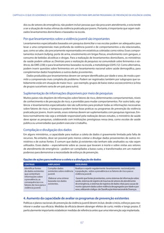 67
dos ou de setores de emergência, não podem incluir pessoas que não procuram atendimento, e esta tende
a ser a situação de muitas vítimas da violência praticada por jovens. Portanto, é importante que sejam reali-
zados levantamentos domiciliares e baseados na escola.
Por que levantamentos sobre a violência juvenil são importantes
Levantamentos especializados baseados em pesquisa domiciliar e nas escolas podem ser adequados para
levar a uma compreensão mais profunda da violência juvenil e de comportamentos a ela relacionados,
que, como se sabe, são precariamente representados em estatísticas coletadas como rotina. Esses compor-
tamentos incluem bullying, porte de arma, envolvimento em brigas físicas, envolvimento com gangues, e
consumo de bebidas alcoólicas e drogas. Para a realização de levantamentos domiciliares, os ministérios
da saúde podem utilizar as Diretrizes para a realização de pesquisas na comunidade sobre ferimentos e vio-
lência, da OMS (238); e para levantamentos baseados na escola, a metodologia GSHS(12). Como alternativa,
podem inserir questões sobre ferimentos em um levantamento nacional sobre saúde demográfica, para
complementar dados hospitalares e outros dados já existentes.
Dados produzidos por levantamentos devem ser sempre identificados por idade e sexo, de modo a per-
mitir a compreensão mais completa do problema. Podem ser registrados também por subgrupos que sa-
bidamente estão em situação de maior risco – por exemplo, grupos de baixo status socioeconômico (a lista
de grupos suscetíveis varia de um país para outro).
Suplementação de informações disponíveis por meio de pesquisas
Muitos países não dispõem de informações sobre fatores de risco, determinantes comportamentais, níveis
de conhecimento e de percepção de risco, e prontidão para mudar comportamentos. Por outro lado, vigi-
lância e levantamentos especializados não são suficientes para produzir todas as informações necessárias
sobre fatores de risco, e tampouco podem testar boas práticas ou programas de prevenção da violência
praticada por jovens. Assim sendo, esses sistemas devem ser suplementados com pesquisas rigorosas. Em-
bora normalmente não seja a entidade responsável pela realização desses estudos, o ministério da saúde
deve apoiar as pesquisas, colaborando com instituições prestigiosas nessa área, como escolas de saúde
pública ou universidades que podem executar o trabalho.
Compilação e divulgação dos dados
Em alguns ministérios, a capacidade para realizar a coleta de dados é gravemente limitada pela falta de
recursos. No entanto, deve ser possível pelo menos coletar e divulgar dados provenientes de outros mi-
nistérios e de outras fontes. É comum que dados já existentes não tenham sido analisados ou não sejam
utilizados. Esses dados – especialmente sobre as causas que levaram à morte e sobre visitas aos setores
de atendimento de emergência – podem ser compilados a baixo custo, e transformados em um material
poderoso para demonstrar a necessidade de esforços de prevenção.
Opções de ações para melhorar a coleta e a divulgação de dados
CENTRAIS AMPLIADAS DESEJÁVEIS
Identificar fontes
de dados existentes
que contenham
informações sobre
a prevalência, as
consequências e os
fatores de risco para a
violência juvenil.
Compilar dados
existentes sobre violência
juvenil.
Elaborar uma síntese
baseada nos dados
existentes.
Realizar e repetir regularmente levantamento nacional junto
à população, sobre a prevalência e os fatores de risco para a
violência juvenil.
Garantirquefontesjáexistentes,comosistemasdeinformaçãosobre
saúde,sistemasderegistrodetraumasdesetoresdeatendimento
deemergência,esistemasderegistrosdedadosvitaisparacausasde
mortecapturemdadossobreviolênciadesagregadosporidadeepor
sexo,utilizandocódigos daClassificaçãoInternacionaldeDoenças.
4. 	Aumento da capacidade de avaliar os programas de prevenção existentes
Políticas e planos nacionais de prevenção da violência juvenil devem incluir, desde o início, esforços para mo-
nitorar e avaliar sua eficácia. Medidas da eficácia devem abranger efeitos de curto, médio e longo prazos. É
particularmenteimportanteestabelecermedidasdereferênciaantesqueumaintervençãosejaimplantada.
CAPÍTULO 4. O QUE OS GOVERNOS E A SOCIEDADE CIVIL PODEM FAZER PARA IMPLANTAR PROGRAMAS DE PREVENÇÃO DA VIOLÊNCIA JUVENIL
 