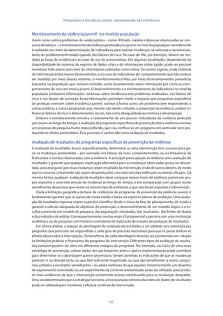68
PREVENINDO A VIOLÊNCIA JUVENIL: UM PANORAMA DAS EVIDÊNCIAS
Monitoramento da violência juvenil no nível da população
Assim como outros problemas de saúde pública – como HIV/aids, malária e doenças relacionadas ao con-
sumo de tabaco –, o monitoramento da violência praticada por jovens no nível da população normalmente
é realizado por meio da determinação de indicadores para rastrear mudanças na natureza e na extensão,
tanto do problema enfrentado quando dos fatores de risco. No caso de HIV, por exemplo, devem ser me-
didas as taxas de incidência e as taxas de uso de preservativos. Em algumas localidades, dependendo da
disponibilidade de sistemas de registro de dados vitais e de informações sobre saúde, pode ser possível
monitorar indicadores por meio de informações coletadas como rotina. Em outros lugares, onde sistemas
de informação estão menos desenvolvidos, e no caso de indicadores de comportamento que não podem
ser medidos por meio desses sistemas, o monitoramento é feito por meio de levantamentos periódicos
baseados na população, que incluem métodos como levantamento sobre vitimização por crime ou com-
portamento de risco em meio a jovens. O desenvolvimento e o monitoramento de indicadores no nível da
população produzem informações contínuas sobre tendências nos problemas analisados, nos fatores de
risco e nos fatores de proteção. Essas informações permitem medir o impacto que programas específicos
de proteção exercem sobre a violência juvenil, rastrear a forma como um problema vem respondendo a
outras políticas e outros programas que, mesmo não sendo voltados à prevenção da violência, podem in-
fluenciar fatores de risco e determinantes sociais, tais como desigualdade econômica e desemprego.
Embora o monitoramento envolva o rastreamento de uns poucos indicadores da violência praticada
por jovens ao longo do tempo, a avaliação de programas específicos de prevenção dessa violência envolve
um processo de pesquisa muito mais profundo, que visa verificar se um programa em particular vem pro-
duzindo os efeitos pretendidos. Este processo é conhecido como avaliação de resultados.
Avaliação de resultados de programas específicos de prevenção da violência
A avaliação de resultados busca, especificamente, determinar se uma intervenção teve sucesso para ge-
rar as mudanças pretendidas – por exemplo, em fatores de risco, comportamentos, ou na frequência de
ferimentos e mortes relacionados com a violência. A principal preocupação ao elaborar uma avaliação de
resultados é garantir que qualquer explicação alternativa para as mudanças observadas possa ser descar-
tada,paraassegurarqueessasmudançassejamresultadodaintervenção,enãodeoutrosfatores,demodo
que os recursos certamente não sejam desperdiçados com intervenções ineficazes ou menos eficazes. Da
mesma forma, qualquer avaliação de resultados deve comparar baixos níveis de violência juvenil em gru-
pos expostos a uma intervenção de mudança ao longo do tempo, e em comparação com grupos muito
semelhantes de pessoas que vivem no mesmo tipo de ambiente, e que não foram expostas à intervenção.
Dada a limitação geográfica da base de evidências de programas de prevenção da violência juvenil, é
fundamental garantir que os países de renda média e baixa incorporem planos de avaliação. Uma avalia-
ção de resultados rigorosa requer expertise científica desde o início da fase de planejamento, de modo a
garantir a seleção adequada de objetivos de prevenção, o desenvolvimento de um modelo lógico, e a es-
colha correta de um modelo de pesquisa, das populações estudadas, dos resultados, das fontes de dados
e dos métodos de análise. Consequentemente, muitas vezes é fundamental a parceria com uma instituição
acadêmica ou de pesquisa com histórico consistente de realização de estudos de avaliação de resultados.
Em última análise, a seleção da abordagem de avaliação de resultados a ser adotada será orientada por
perguntas que precisam ser respondidas e pelo grau de precisão necessário para que se possa atribuir os
efeitos observados à intervenção. Os benefícios de cada abordagem deverão ser ponderados em relação
às limitações práticas e financeiras do programa de intervenção. Diferentes tipos de avaliação de resulta-
dos também podem ser úteis em diferentes estágios do programa. Por exemplo, no início de uma nova
estratégia de prevenção, coletar dados dos participantes antes e após a implementação pode contribuir
para determinar se a abordagem parece promissora. Seriam positivas as indicações de que as mudanças
parecem ir na direção certa, ou que têm suficiente magnitude, ou que são semelhantes a outros progra-
mas voltados a resultados semelhantes – ou ainda melhores do que aqueles. Posteriormente, um desenho
de experimento controlado ou um experimento de controle randomizado pode ser utilizado para produ-
zir mais evidências de que a intervenção certamente estaria contribuindo para as mudanças desejadas.
Uma vez determinado que a estratégia funciona, a incorporação rotineira da coleta de dados de resultados
pode ser utilizada para monitorar a eficácia contínua da intervenção.
 