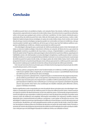 72
Conclusão
A violência juvenil não é um problema simples, com soluções fáceis. No entanto, melhorias na prevenção
são possíveis, especialmente em países de renda média e baixa. Há conhecimento e experiência suficientes
sobre o tema para que qualquer país comece a enfrentar o problema. Um dos maiores obstáculos para a
prevenção eficaz da violência juvenil tem sido a falta de informação sobre o que funciona, e sobre a viabi-
lidade de implementação dessas estratégias em países de renda média e baixa. Assim sendo, este manual
discutiu de que maneira estratégias e programas podem ser construídos com base em evidências, e de que
maneira podem também gerar evidências, de forma que no futuro seja mais fácil elaborar políticas e pro-
gramas subsidiados por evidências, voltados à prevenção da violência juvenil.
Uma abordagem abrangente para a prevenção da violência praticada por jovens inclui intervenções em
todos os níveis do modelo ecológico. Estas devem enfrentar um conjunto de fatores de risco, que variam da
desigualdade econômica ao problema de maus-tratos a crianças, à hiperatividade e a outros problemas in-
fantisdesaúdemental.Programassobreparentagem;desenvolvimentonaprimeirainfância;capacitaçãoem
habilidades sociais e de vida baseadas na escola; abordagens terapêuticas; e políticas para reduzir o acesso a
bebidasalcoólicaseoconsumoprejudicialdessas bebidasmostraram-serecursos promissores naprevenção
da violência juvenil em países de alta renda, e em alguns países de renda média e baixa. Assim sendo, esses
programas fornecem um ponto de partida para novos esforços para prevenir a violência juvenil, e para subsi-
diarpossíveismudançasporocasiãodarevisãodos esforços de prevençãodaviolênciajáexistentes.
Este manual menciona diversos princípios para o fortalecimento de programas de prevenção da violên-
cia praticada por jovens, entre os quais:
•	 Políticas, planos e programas devem estar fundamentados em evidências científicas geradas por es-
tudos locais e globais sobre a magnitude, as consequências, as causas e a possibilidade de prevenção
da violência juvenil, e da eficácia de várias estratégias.
•	 Semprequepossível,oplanejamento,aimplementaçãoeomonitoramentodeprogramasdepreven-
ção da violência juvenil devem valer-se da expertise e da infraestrutura de saúde pública existentes.
•	 Embora seja necessária para uma resposta bem-sucedida à violência praticada por jovens, a aborda-
gem baseada em evidências não é suficiente por si só. Para que uma resposta sustentável e de grande
alcance seja possível, deve haver uma coordenação do trabalho realizado pelos diferentes setores,
grupos e indivíduos envolvidos.
Ganhos significativos serão conquistados por meio da adoção desses princípios para uma abordagem siste-
mática e coordenada à prevenção da violência juvenil. As taxas de violência juvenil cairão, e haverá avanços
em aspectos positivos de desenvolvimento social e de saúde dos jovens. Aumentando progressivamente o
número de agências que respondem à violência juvenil por meio da adoção dos princípios resumidos neste
manual, a base de evidências será ampliada. Informações transmitidas com segurança científica estarão à
disposição para o desenvolvimento de políticas e programas, e para ajudar na alocação de recursos. Uma
abordagemàviolênciajuvenilquesejabaseadaemevidênciaséessencialparaosucessodelongoprazoem
sua prevenção. Atualmente, por estar geograficamente restrita aos países de alta renda, a base de evidên-
cias não desperta confiança plena em tomadores de decisões em países de renda média e baixa. Portanto, o
aumentodonúmerodeprogramasdeprevençãodaviolênciajuvenilrealizadosdemodoaproduzirevidên-
cias é vital para que uma abordagem baseada em evidências venha a ser utilizada no futuro.
 