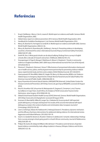 73
Referências
1.	 Krug E, Dahlberg L, Mercy J, Zwi A, Lozano R. World report on violence and health. Geneva: World
Health Organization; 2002.
2.	 Global status report on violence prevention 2014. Geneva: World Health Organization; 2014.
3.	 Handbook for Guideline Development. 2 ed. Geneva: World Health Organization; 2014.
4.	 Mercy JA, Butchart A, Farrington D, Cerdá M. In: World report on violence and health 2002. Geneva:
World Health Organization; 2002:23–56.
5.	 Mercy JA, Butchart A, Rosenberg ML, Dahlberg L, Harvey A. Preventing violence in developing
countries: a framework for action. International Journal of Injury Control and Safety Promotion.
2008;15(4):197–208.
6.	 Smith PK, Shu S. What good schools can do about bullying: findings from a survey in English
schools after a decade of research and action. Childhood. 2000;7(2):193–212.
7.	 Sivarajasingam V, Page N, Morgan P, Matthews K, Moore S, Shepherd J. Trends in community
violence in England and Wales 2005–2009. Injury-International Journal of the Care of the Injured.
2014;45(3):592–8.
8.	 Florence C, Shepherd J, Brennan I, Simon T. Effectiveness of anonymised information sharing and
use in health service, police, and local government partnership for preventing violence related
injury: experimental study and time series analysis. British Medical Journal. 2011;342:d3313.
9.	 Gawryszewski VP, Silva MMA, Malta DC, Kegler SR, Mercy JA, Mascarenhas MDM, et al. Violence-
related injury in emergency departments in Brazil. Revista Panamericana De Salud Publica-Pan
American Journal of Public Health. 2008;24(6):400–8.
10.	 Injury Prevention  Control: Data  Statistics (WISQARSTM) [Internet]. United States Centers for
Disease Control and Prevention; 2014 (http://www.cdc.gov/injury/WISQARS/, accessed 20 August
2014).
11.	 Nicol A, Knowlton LM, Schuurman N, Matzopoulos R, Zargaran E, Cinnamon J, et al. Trauma
Surveillance in Cape Town, South Africa: An Analysis of 9236 Consecutive Trauma Center
Admissions. Jama Surgery. 2014;149(6):549–56.
12.	 Global School-based Student Health Survey (GSHS) [Internet]. Geneva: World Health Organization;
2014 (http://www.who.int/chp/gshs/en/ accessed 20 August 2014).
13.	 Enzmann D, Marshall IH, Killias M, Junger-Tas J, Steketee M, Gruszczynska B. Self-reported
youth delinquency in Europe and beyond: First results of the second international self-report
delinquency study in the context of police and victimization data. European Journal of
Criminology. 2010;7(2):159–83.
14.	 Leen E, Sorbring E, Mawer M, Holdsworth E, Helsing B, Bowen E. Prevalence, dynamic risk factors
and the efficacy of primary interventions for adolescent dating violence: An international review.
Aggression and Violent Behavior. 2013;18(1):159–74.
15.	 Swart L-A, Seedat M, Stevens G, Ricardo I. Violence in adolescents’ romantic relationships: findings
from a survey amongst school-going youth in a South African community. Journal of Adolescence.
2002;25(4):385–95.
16.	 Philpart M, Goshu M, Gelaye B, Williams MA, Berhane Y. Prevalence and risk factors of gender-
based violence committed by male college students in Awassa, Ethiopia. Violence and Victims.
2009;24(1):122–36.
 