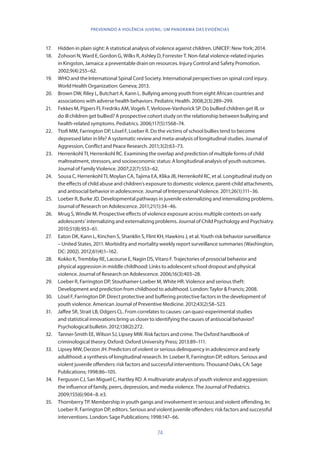 74
PREVENINDO A VIOLÊNCIA JUVENIL: UM PANORAMA DAS EVIDÊNCIAS
17.	 Hidden in plain sight: A statistical analysis of violence against children. UNICEF: New York; 2014.
18.	 Zohoori N, Ward E, Gordon G, Wilks R, Ashley D, Forrester T. Non-fatal violence-related injuries
in Kingston, Jamaica: a preventable drain on resources. Injury Control and Safety Promotion.
2002;9(4):255–62.
19.	 WHO and the International Spinal Cord Society. International perspectives on spinal cord injury.
World Health Organization: Geneva; 2013.
20.	 Brown DW, Riley L, Butchart A, Kann L. Bullying among youth from eight African countries and
associations with adverse health behaviors. Pediatric Health. 2008;2(3):289–299.
21.	 Fekkes M, Pijpers FI, Fredriks AM, Vogels T, Verloove-Vanhorick SP. Do bullied children get ill, or
do ill children get bullied? A prospective cohort study on the relationship between bullying and
health-related symptoms. Pediatrics. 2006;117(5):1568–74.
22.	 Ttofi MM, Farrington DP, Lösel F, Loeber R. Do the victims of school bullies tend to become
depressed later in life? A systematic review and meta-analysis of longitudinal studies. Journal of
Aggression, Conflict and Peace Research. 2011;3(2):63–73.
23.	 Herrenkohl TI, Herrenkohl RC. Examining the overlap and prediction of multiple forms of child
maltreatment, stressors, and socioeconomic status: A longitudinal analysis of youth outcomes.
Journal of Family Violence. 2007;22(7):553–62.
24.	 Sousa C, Herrenkohl TI, Moylan CA, Tajima EA, Klika JB, Herrenkohl RC, et al. Longitudinal study on
the effects of child abuse and children’s exposure to domestic violence, parent-child attachments,
and antisocial behavior in adolescence. Journal of Interpersonal Violence. 2011;26(1):111–36.
25.	 Loeber R, Burke JD. Developmental pathways in juvenile externalizing and internalizing problems.
Journal of Research on Adolescence. 2011;21(1):34–46.
26.	 Mrug S, Windle M. Prospective effects of violence exposure across multiple contexts on early
adolescents’ internalizing and externalizing problems. Journal of Child Psychology and Psychiatry.
2010;51(8):953–61.
27.	 Eaton DK, Kann L, Kinchen S, Shanklin S, Flint KH, Hawkins J, et al. Youth risk behavior surveillance
– United States, 2011. Morbidity and mortality weekly report surveillance summaries (Washington,
DC: 2002). 2012;61(4):1–162.
28.	 Kokko K, Tremblay RE, Lacourse E, Nagin DS, Vitaro F. Trajectories of prosocial behavior and
physical aggression in middle childhood: Links to adolescent school dropout and physical
violence. Journal of Research on Adolescence. 2006;16(3):403–28.
29.	 Loeber R, Farrington DP, Stouthamer-Loeber M, White HR. Violence and serious theft:
Development and prediction from childhood to adulthood. London: Taylor  Francis; 2008.
30.	 Lösel F, Farrington DP. Direct protective and buffering protective factors in the development of
youth violence. American Journal of Preventive Medicine. 2012;43(2):S8–S23.
31.	 Jaffee SR, Strait LB, Odgers CL. From correlates to causes: can quasi-experimental studies
and statistical innovations bring us closer to identifying the causes of antisocial behavior?
Psychological bulletin. 2012;138(2):272.
32.	 Tanner-Smith EE, Wilson SJ, Lipsey MW. Risk factors and crime. The Oxford handbook of
criminological theory. Oxford: Oxford University Press; 2013:89–111.
33.	 Lipsey MW, Derzon JH. Predictors of violent or serious delinquency in adolescence and early
adulthood: a synthesis of longitudinal research. In: Loeber R, Farrington DP, editors. Serious and
violent juvenile offenders: risk factors and successful interventions. Thousand Oaks, CA: Sage
Publications; 1998:86–105.
34.	 Ferguson CJ, San Miguel C, Hartley RD. A multivariate analysis of youth violence and aggression:
the influence of family, peers, depression, and media violence. The Journal of Pediatrics.
2009;155(6):904–8. e3.
35.	 Thornberry TP. Membership in youth gangs and involvement in serious and violent offending. In:
Loeber R. Farrington DP, editors. Serious and violent juvenile offenders: risk factors and successful
interventions. London: Sage Publications; 1998:147–66.
 
