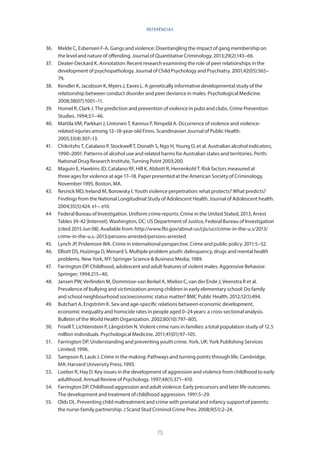 75
36.	 Melde C, Esbensen F-A. Gangs and violence: Disentangling the impact of gang membership on
the level and nature of offending. Journal of Quantitative Criminology. 2013;29(2):143–66.
37.	 Deater-Deckard K. Annotation: Recent research examining the role of peer relationships in the
development of psychopathology. Journal of Child Psychology and Psychiatry. 2001;42(05):565–
79.
38.	 Kendler K, Jacobson K, Myers J, Eaves L. A genetically informative developmental study of the
relationship between conduct disorder and peer deviance in males. Psychological Medicine.
2008;38(07):1001–11.
39.	 Homel R, Clark J. The prediction and prevention of violence in pubs and clubs. Crime Prevention
Studies. 1994;3:1–46.
40.	 Mattila VM, Parkkari J, Lintonen T, Kannus P, Rimpelä A. Occurrence of violence and violence-
related injuries among 12–18-year-old Finns. Scandinavian Journal of Public Health.
2005;33(4):307–13.
41.	 Chikritzhs T, Catalano P, Stockwell T, Donath S, Ngo H, Young D, et al. Australian alcohol indicators,
1990–2001. Patterns of alcohol use and related harms for Australian states and territories. Perth:
National Drug Research Institute, Turning Point 2003;200.
42.	 Maguin E, Hawkins JD, Catalano RF, Hill K, Abbott R, Herrenkohl T. Risk factors measured at
three ages for violence at age 17–18. Paper presented at the American Society of Criminology,
November 1995, Boston, MA.
43.	 Resnick MD, Ireland M, Borowsky I. Youth violence perpetration: what protects? What predicts?
Findings from the National Longitudinal Study of Adolescent Health. Journal of Adolescent health.
2004;35(5):424. e1–. e10.
44	 Federal Bureau of Investigation. Uniform crime reports: Crime in the United Stated, 2013, Arrest
Tables 39-42 [Internet]. Washington, DC: US Department of Justice, Federal Bureau of Investigation
[cited 2015 Jun 08]. Available from: http://www.fbi.gov/about-us/cjis/ucr/crime-in-the-u.s/2013/
crime-in-the-u.s.-2013/persons-arrested/persons-arrested
45.	 Lynch JP, Pridemore WA. Crime in international perspective. Crime and public policy. 2011:5–52.
46.	 Elliott DS, Huizinga D, Menard S. Multiple problem youth: delinquency, drugs and mental health
problems. New York, NY: Springer Science  Business Media; 1989.
47.	 Farrington DP. Childhood, adolescent and adult features of violent males. Aggressive Behavior:
Springer; 1994:215–40.
48.	 Jansen PW, Verlinden M, Dommisse-van Berkel A, Mieloo C, van der Ende J, Veenstra R et al.
Prevalence of bullying and victimization among children in early elementary school: Do family
and school neighbourhood socioeconomic status matter? BMC Public Health. 2012;12(1):494.
49.	 Butchart A, Engström K. Sex-and age-specific relations between economic development,
economic inequality and homicide rates in people aged 0–24 years: a cross-sectional analysis.
Bulletin of the World Health Organization. 2002;80(10):797–805.
50.	 Frisell T, Lichtenstein P, Långström N. Violent crime runs in families: a total population study of 12.5
million individuals. Psychological Medicine. 2011;41(01):97–105.
51.	 Farrington DP. Understanding and preventing youth crime. York, UK: York Publishing Services
Limited; 1996.
52.	 Sampson R, Laub J. Crime in the making: Pathways and turning points through life. Cambridge,
MA: Harvard University Press; 1993.
53.	 Loeber R, Hay D. Key issues in the development of aggression and violence from childhood to early
adulthood. Annual Review of Psychology. 1997;48(1):371–410.
54.	 Farrington DP. Childhood aggression and adult violence: Early precursors and later life outcomes.
The development and treatment of childhood aggression. 1991:5–29.
55.	 Olds DL. Preventing child maltreatment and crime with prenatal and infancy support of parents:
the nurse-family partnership. J Scand Stud Criminol Crime Prev. 2008;9(S1):2–24.
REFERÊNCIAS
 