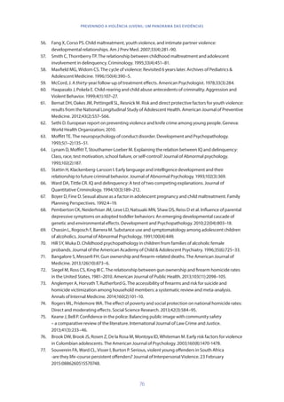 76
PREVENINDO A VIOLÊNCIA JUVENIL: UM PANORAMA DAS EVIDÊNCIAS
56.	 Fang X, Corso PS. Child maltreatment, youth violence, and intimate partner violence:
developmental relationships. Am J Prev Med. 2007;33(4):281–90.
57.	 Smith C, Thornberry TP. The relationship between childhood maltreatment and adolescent
involvement in delinquency. Criminology. 1995;33(4):451–81.
58.	 Maxfield MG, Widom CS. The cycle of violence: Revisited 6 years later. Archives of Pediatrics 
Adolescent Medicine. 1996;150(4):390–5.
59.	 McCord, J. A thirty-year follow-up of treatment effects. American Psychologist. 1978;33(3):284.
60.	 Haapasalo J, Pokela E. Child-rearing and child abuse antecedents of criminality. Aggression and
Violent Behavior. 1999;4(1):107–27.
61.	 Bernat DH, Oakes JM, Pettingell SL, Resnick M. Risk and direct protective factors for youth violence:
results from the National Longitudinal Study of Adolescent Health. American Journal of Preventive
Medicine. 2012;43(2):S57–S66.
62.	 Sethi D. European report on preventing violence and knife crime among young people. Geneva:
World Health Organization; 2010.
63.	 Moffitt TE. The neuropsychology of conduct disorder. Development and Psychopathology.
1993;5(1–2):135–51.
64.	 Lynam D, Moffitt T, Stouthamer-Loeber M. Explaining the relation between IQ and delinquency:
Class, race, test motivation, school failure, or self-control? Journal of Abnormal psychology.
1993;102(2):187.
65.	 Stattin H, Klackenberg-Larsson I. Early language and intelligence development and their
relationship to future criminal behavior. Journal of Abnormal Psychology. 1993;102(3):369.
66.	 Ward DA, Tittle CR. IQ and delinquency: A test of two competing explanations. Journal of
Quantitative Criminology. 1994;10(3):189–212.
67.	 Boyer D, Fine D. Sexual abuse as a factor in adolescent pregnancy and child maltreatment. Family
Planning Perspectives. 1992:4–19.
68.	 Pemberton CK, Neiderhiser JM, Leve LD, Natsuaki MN, Shaw DS, Reiss D et al. Influence of parental
depressive symptoms on adopted toddler behaviors: An emerging developmental cascade of
genetic and environmental effects. Development and Psychopathology. 2010;22(04):803–18.
69.	 Chassin L, Rogosch F, Barrera M. Substance use and symptomatology among adolescent children
of alcoholics. Journal of Abnormal Psychology. 1991;100(4):449.
70.	 Hill SY, Muka D. Childhood psychopathology in children from families of alcoholic female
probands. Journal of the American Academy of Child  Adolescent Psychiatry. 1996;35(6):725–33.
71.	 Bangalore S, Messerli FH. Gun ownership and firearm-related deaths. The American Journal of
Medicine. 2013;126(10):873–6.
72.	 Siegel M, Ross CS, King III C. The relationship between gun ownership and firearm homicide rates
in the United States, 1981–2010. American Journal of Public Health. 2013;103(11):2098–105.
73.	 Anglemyer A, Horvath T, Rutherford G. The accessibility of firearms and risk for suicide and
homicide victimization among household members: a systematic review and meta-analysis.
Annals of Internal Medicine. 2014;160(2):101–10.
74.	 Rogers ML, Pridemore WA. The effect of poverty and social protection on national homicide rates:
Direct and moderating effects. Social Science Research. 2013;42(3):584–95.
75.	 Keane J, Bell P. Confidence in the police: Balancing public image with community safety
– a comparative review of the literature. International Journal of Law Crime and Justice.
2013;41(3):233–46.
76.	 Brook DW, Brook JS, Rosen Z, De la Rosa M, Montoya ID, Whiteman M. Early risk factors for violence
in Colombian adolescents. The American Journal of Psychology. 2003;160(8):1470-1478.
77.	 Souverein FA, Ward CL, Visser I, Burton P. Serious, violent young offenders in South Africa
-are they life-course persistent offenders? Journal of Interpersonal Violence. 23 February
2015:0886260515570748.
 