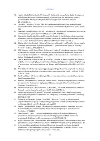 77
78.	 Hughes K, Bellis MA, Hardcastle KA, Butchart A, Dahlberg LL, Mercy JA et al. Global development
and diffusion of outcome evaluation research for interpersonal and self-directed violence
prevention from 2007 to 2013: A systematic review. Aggression and Violent Behavior.
2014;19(6):655–62.
79.	 Dahlberg LL, Butchart A. State of the science: violence prevention efforts in developing and
developed countries. International Journal of Injury Control and Safety Promotion. 2005;12(2):93–
104.
80.	 Peacock S, Konrad S, Watson E, Nickel D, Muhajarine N. Effectiveness of home visiting programs on
child outcomes: a systematic review. BMC public health. 2013;13(1):17.
81.	 Kitzman HJ, Olds DL, Cole RE, Hanks CA, Anson EA, Arcoleo KJ et al. Enduring effects of prenatal
and infancy home visiting by nurses on children: follow-up of a randomized trial among children
at age 12 years. Archives of Pediatrics  Adolescent Medicine. 2010;164(5):412–8.
82.	 Bilukha O, Hahn RA, Crosby A, Fullilove MT, Liberman A, Moscicki E et al. The effectiveness of early
childhood home visitation in preventing violence – a systematic review. American Journal of
Preventive Medicine. 2005;28(2):11–39.
83.	 Olds D, Henderson CR, Robert Cole Jr JE, Kitzman H, Luckey D, Pettitt L et al. Long-term effects of
nurse home visitation on children’s criminal and antisocial behavior: Fifteen-year follow-up of a
randomized controlled trial. In: Feldman MA, editor. Early intervention: The essential readings.
Oxford, UK: Blackwell; 2004:238–55.
84.	 Olds DL, Kitzman HJ, Cole RE, Hanks CA, Arcoleo KJ, Anson EA, et al. Enduring effects of prenatal
and infancy home visiting by nurses on maternal life course and government spending: follow-up
of a randomized trial among children at age 12 years. Arch Pediatr Adolesc Med. 2010;164(5):419–
24.
85.	 Knerr W, Gardner F, Cluver L. Improving positive parenting skills and reducing harsh and abusive
parenting in low- and middle-income countries: A systematic review. Prev Sci. 2013; DOI 10.1007/
s11121-012-0314-1.
86.	 Karoly LA, Kilburn MR, Cannon JS. Early childhood interventions: Proven results, future promise.
Rand Corporation; 2006.
87.	 Barlow J, Jonston I, Kendrick D, Polnay L, Stewart-Brown S. Individual and group-based parenting
programmes for the treatment of physical child abuse and neglect. Cochrane Database of
Systematic Reviews. 2006(3).
88.	 Herrenkohl TI, Maguin E, Hill KG, Hawkins JD, Abbott RD, Catalano RF. Developmental risk factors
for youth violence. Journal of Adolescent Health. 2000;26(3):176–86.
89.	 Piquero AR, Farrington DP, Welsh BC, Tremblay R, Jennings WG. Effects of early family/parent
training programs on antisocial behavior and delinquency. Journal of Experimental Criminology.
2009;5(2):83–120.
90.	 Furlong M, McGilloway S, Bywater T, Hutchings J, Smith SM, Donnelly M. Behavioural and
cognitive-behavioural group-based parenting programmes for early-onset conduct problems in
children aged 3 to 12 years. The Cochrane Library. 2012.
91.	 Sandler I, Schoenfelder E, Wolchik S, MacKinnon D. Long-term impact of prevention programs
to promote effective parenting: Lasting effects but uncertain processes. Annual review of
Psychology. 2011;62:299.
92.	 Law J, Plunkett C, Taylor J, Gunning M. Developing policy in the provision of parenting
programmes: Integrating a review of reviews with the perspectives of both parents and
professionals. Child: care, health and development. 2009;35(3):302–12.
93.	 Wyatt Kaminski J, Valle L, Filene J, Boyle C. A Meta-analytic review of components associated with
parent training program effectiveness. Journal of Abnormal Child Psychology. 2008;36(4):567–89.
94.	 University of Colorado, Boulder?Institute of Behavioral Science,?Center for the Study and
Prevention of Violence. Blueprints for healthy youth development 2014 [cited 2014 15.12.2014]
(http://www.blueprintsprograms.com, accessed 3 June 2015).
REFERÊNCIAS
 
