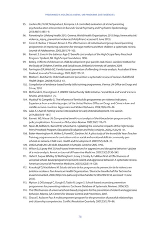78
PREVENINDO A VIOLÊNCIA JUVENIL: UM PANORAMA DAS EVIDÊNCIAS
95.	 Jordans MJ, Tol W, Ndayisaba A, Komproe I. A controlled evaluation of a brief parenting
psychoeducation intervention in Burundi. Social Psychiatry and Psychiatric Epidemiology.
2013;48(11):1851–9.
96.	 Parenting for Lifelong Health 2015. Geneva: World Health Organization; 2015 (http://www.who.int/
violence_injury_prevention/violence/child/plh/en/, accessed 3 June 2015).
97.	 Coren E, Barlow J, Stewart-Brown S. The effectiveness of individual and group-based parenting
programmes in improving outcomes for teenage mothers and their children: a systematic review.
Journal of Adolescence. 2003;26(1):79–103.
98.	 Barnett S. Lives in the balance: Age-27 benefit-cost analysis of the High/Scope Perry Preschool
Program. Ypsilanti, MI: High/Scope Foundation; 1996.
99.	 Belsky J. Effects of child care on child development: give parents real choice. London: Institute for
the Study of Children, Families and Social Issues, Birkbeck University of London; 2009.
100.	 Farrington DP, Welsh BC. Family-based prevention of offending: A meta-analysis. Australian  New
Zealand Journal of Criminology. 2003;36(2):127–51.
101.	 Mikton C, Butchart A. Child maltreatment prevention: a systematic review of reviews. Bull World
Health Organ. 2009;87(5):353–61.
102.	 Compilation of evidence-based family skills training programmes. Vienna: UN Office on Drugs and
Crime; 2010.
103.	 McDonald L, Doostgharin T. UNODC Global Family Skills Initiative. Social Work and Social Sciences
Review. 2013;16(2):51–75.
104.	 Maalouf W, Campello G. The influence of family skills programmes on violence indicators:
Experience from a multi-site project of the United Nations Office on Drugs and Crime in low- and
middle-income countries. Aggression and Violent Behavior. 2014;19(6):616–24.
105.	 Lake A, Chan M. Putting science into practice for early child development. The Lancet.
2014;385:1816–1817.
106.	 Barnett WS, Masse LN. Comparative benefit–cost analysis of the Abecedarian program and its
policy implications. Economics of Education Review. 2007;26(1):113–25.
107.	 Nores M, Belfield C, Barnett W, Scheinhart L. Updating the economic impacts of the High/Scope
Perry Preschool Program. Educational Evaluation and Policy Analysis. 2005;27(3):245–61.
108.	 Baker-Henningham H, Walker S, Powell C, Gardner JM. A pilot study of the Incredible Years Teacher
Training programme and a curriculum unit on social and emotional skills in community pre-
schools in Jamaica. Child: care, Health and Development. 2009;35(5):624–31.
109.	 Della Sanità OM. Life skills education in Schools. Ginevra: OMS. 1993.
110.	 Wilson SJ, Lipsey MW. School-based interventions for aggressive and disruptive behavior: Update
of a meta-analysis. American Journal of Preventive Medicine. 2007;33(2):S130–S43.
111.	 Hahn R, Fuqua-Whitley D, Wethington H, Lowy J, Crosby A, Fullilove M et al. Effectiveness of
universal school-based programs to prevent violent and aggressive behavior: A systematic review.
American Journal of Preventive Medicine. 2007;33(2):S114–S29.
112.	 Krauskopf D, Maddaleno M. Estado del arte de los programas de prevención de la violencia en
ámbitos escolares. Pan American Health Organization / Deutsche Gesellschaft für Technische
Zusammenarbeit, 2006 (http://iris.paho.org/xmlui/handle/123456789/2732, accessed 11 June
2015).
113.	 Mytton J, DiGuiseppi C, Gough D, Taylor R, Logan S. School-based secondary prevention
programmes for preventing violence. Cochrane Database of Systematic Reviews. 2006;3(2).
114.	 The Effectiveness of universal school-based programs for the prevention of violent and aggressive
behavior. Atlanta, GA: Centers for Disease Control and Prevention, 2007.
115.	 Chaux E. Aulas en Paz: A multicomponent program for the promotion of peaceful relationships
and citizenship competencies. Conflict Resolution Quarterly. 2007;25(1):79–86.
 